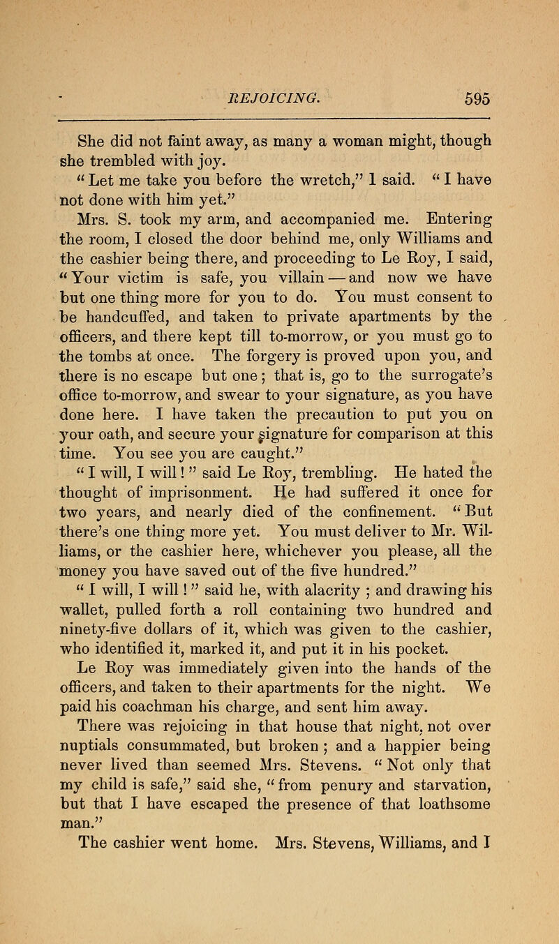 She did not faint away, as many a woman might, though she trembled with joy.  Let me take you before the wretch, 1 said.  I have not done with him yet. Mrs. S. took my arm, and accompanied me. Entering the room, I closed the door behind me, only Williams and the cashier being there, and proceeding to Le Roy, I said,  Your victim is safe, you villain — and now we have but one thing more for you to do. You must consent to be handcuffed, and taken to private apartments by the officers, and there kept till to-morrow, or you must go to the tombs at once. The forgery is proved upon you, and there is no escape but one; that is, go to the surrogate's office to-morrow, and swear to your signature, as you have done here. I have taken the precaution to put you on your oath, and secure your signature for comparison at this time. You see you are caught.  I will, I will!  said Le Roy, trembling. He hated the thought of imprisonment. He had suffered it once for two years, and nearly died of the confinement.  But there's one thing more yet. You must deliver to Mr. Wil- liams, or the cashier here, whichever you please, all the money you have saved out of the five hundred.  I will, I will!  said he, with alacrity ; and drawing his wallet, pulled forth a roll containing two hundred and ninety-five dollars of it, which was given to the cashier, who identified it, marked it, and put it in his pocket. Le Roy was immediately given into the hands of the officers, and taken to their apartments for the night. We paid his coachman his charge, and sent him away. There was rejoicing in that house that night, not over nuptials consummated, but broken ; and a happier being never lived than seemed Mrs. Stevens.  Not only that my child is safe, said she,  from penury and starvation, but that I have escaped the presence of that loathsome man. The cashier went home. Mrs. Stevens, Williams, and I