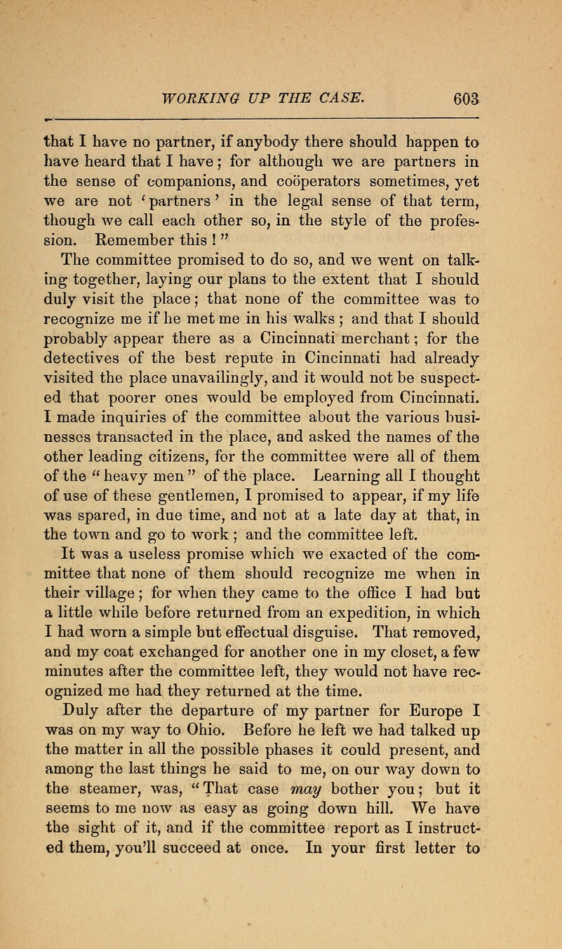 that I have no partner, if anybody there should happen to have heard that I have; for although we are partners in the sense of companions, and cooperators sometimes, yet we are not ' partners ' in the legal sense of that term, though we call each other so, in the style of the profes- sion. Remember this !  The committee promised to do so, and we went on talk- ing together, laying our plans to the extent that I should duly visit the place; that none of the committee was to recognize me if he met me in his walks ; and that I should probably appear there as a Cincinnati merchant; for the detectives of the best repute in Cincinnati had already visited the place unavailingly, and it would not be suspect- ed that poorer ones would be employed from Cincinnati. I made inquiries of the committee about the various busi- nesses transacted in the place, and asked the names of the other leading citizens, for the committee were all of them of the  heavy men  of the place. Learning all I thought of use of these gentlemen, I promised to appear, if my life was spared, in due time, and not at a late day at that, in the town and go to work; and the committee left. It was a useless promise which we exacted of the com- mittee that none of them should recognize me when in their village; for when they came to the office I had but a little while before returned from an expedition, in which I had worn a simple but effectual disguise. That removed, and my coat exchanged for another one in my closet, a few minutes after the committee left, they would not have rec- ognized me had they returned at the time. Duly after the departure of my partner for Europe I was on my way to Ohio. Before he left we had talked up the matter in all the possible phases it could present, and among the last things he said to me, on our way down to the steamer, was,  That case may bother you; but it seems to me now as easy as going down hill. We have the sight of it, and if the committee report as I instruct- ed them, you'll succeed at once. In your first letter to