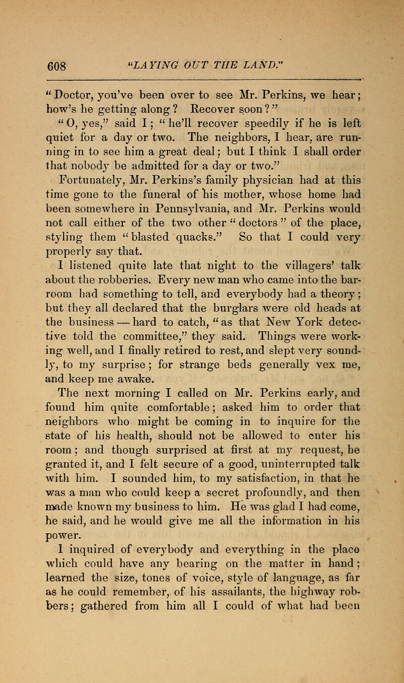  Doctor, you've been over to see Mr. Perkins, we hear; how's he getting along ? Recover soon ?   0, yes, said I;  he'll recover speedily if he is left quiet for a day or two. The neighbors, I hear, are run- ning in to see him a great deal; but I think I shall order that nobody be admitted for a day or two. Fortunately, Mr. Perkins's family physician had at this time gone to the funeral of nis mother, whose home had been somewhere in Pennsylvania, and Mr. Perkins would not call either of the two other  doctors  of the place, styling them blasted quacks. So that I could very properly say that. 1 listened quite late that night to the villagers' talk about the robberies. Every new man who came into the bar- room had something to tell, and everybody had a theory ; but they all declared that the burglars were old heads at the business — hard to catch,  as that New York detec- tive told the committee, they said. Things were work- ing well, and I finally retired to rest, and slept very sound- ly, to my surprise ; for strange beds generally vex me, and keep me awake. The next morning I called on Mr. Perkins early, and found him quite comfortable; asked him to order that neighbors who might be coming in to inquire for the state of his health, should not be allowed to enter his room: and though surprised at first at my request, be granted it, and I felt secure of a good, uninterrupted talk with him. I sounded him, to my satisfaction, in that he was a man who could keep a secret profoundly, and then made known my business to him. He was glad I had come, he said, and he would give me all the information in his power. 1 inquired of everybody and everything in the place which could have any bearing on the matter in hand ; learned the size, tones of voice, style of language, as far as he could remember, of his assailants, the highway rob- bers; gathered from him all I could of what had been