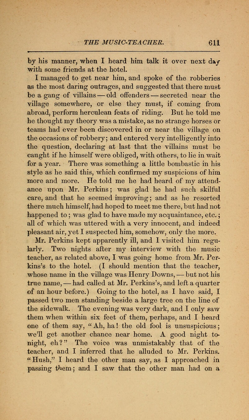 by his manner, when I heard him talk it over next da*/ with some friends at the hotel. I managed to get near him, and spoke of the robberies as the most daring outrages, and suggested that there must be a gang of villains — old offenders — secreted near the village somewhere, or else they must, if coming from abroad, perform herculean feats of riding. But he told me he thought my theory was a mistake, as no strange horses or teams had ever been discovered in or near the village on the occasions of robbery; and entered very intelligently into the question, declaring at last that the villains must be caught if he himself were obliged, with others, to lie in wait for a year. There was something a little bombastic in his style as he said this, which confirmed my suspicions of him more and more. He told me he had heard of my attend- ance upon Mr. Perkins; was glad he had such skilful care, and that he seemed improving; and as he resorted there much himself, had hoped to meet me there, but had not happened to; was glad to have made my acquaintance, etc.; all of which was uttered with a very innocent, and indeed pleasant air, yet I suspected him, somehow, only the more. Mr. Perkins kept apparently ill, and I visited him regu- larly. Two nights after my interview with the music teacher, as related above, I was going home from Mr. Per- kins's to the hotel. (I should mention that the teacher, whose name in the village was Henry Downs, — but not his true name, — had called at Mr. Perkins's, and left a quarter of an hour before.) Going to the hotel, as I have said, I passed two men standing beside a large tree on the line of the sidewalk. The evening was very dark, and I only saw them when within six feet of them, perhaps, and I heard one of them say,  Ah, ha! the old fool is unsuspicious; we'll get another chance near home. A good night to- night, eh? The voice was unmistakably that of the teacher, and I inferred that he alluded to Mr. Perkins.  Hush, I heard the other man say, as I approached in passing them; and I saw that the other man had on a