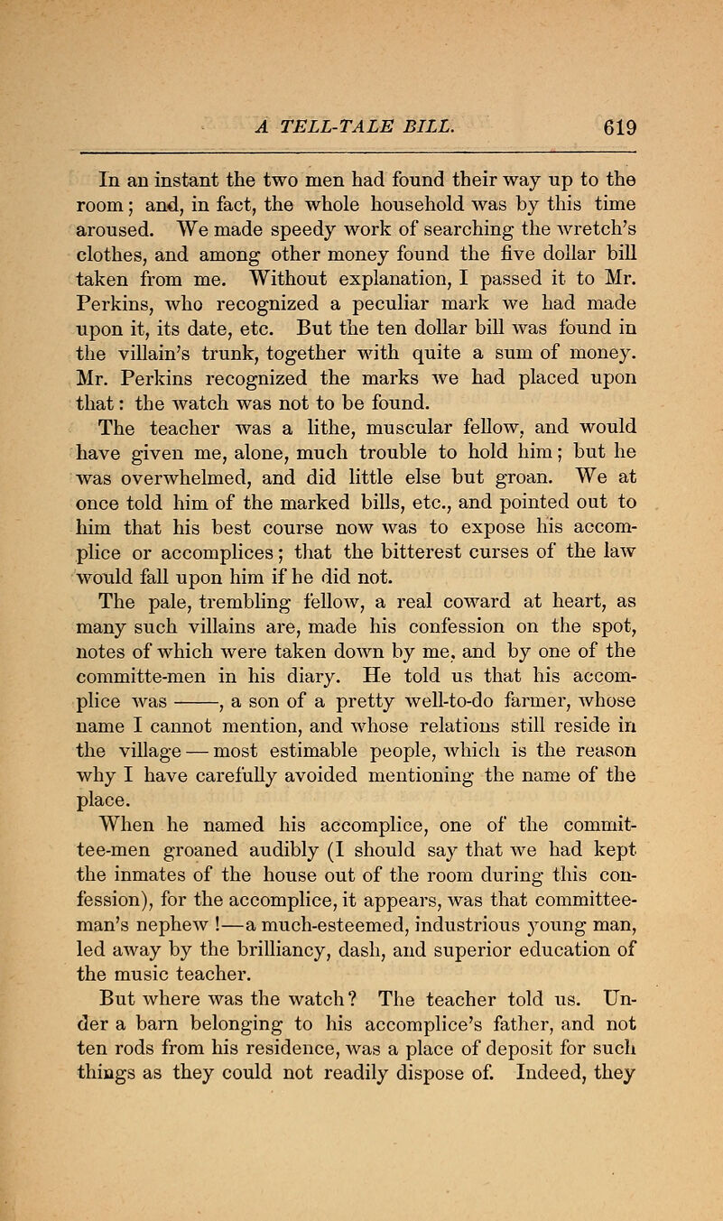 In an instant the two men had found their way up to the room; and, in fact, the whole household was by this time aroused. We made speedy work of searching the Avretch's clothes, and among other money found the five dollar bill taken from me. Without explanation, I passed it to Mr. Perkins, who recognized a peculiar mark we had made upon it, its date, etc. But the ten dollar bill was found in the villain's trunk, together with quite a sum of money. Mr. Perkins recognized the marks we had placed upon that: the watch was not to be found. The teacher was a lithe, muscular fellow, and would have given me, alone, much trouble to hold him; but he was overwhelmed, and did little else but groan. We at once told him of the marked bills, etc., and pointed out to him that his best course now was to expose his accom- plice or accomplices; that the bitterest curses of the law would fall upon him if he did not. The pale, trembling fellow, a real coward at heart, as many such villains are, made his confession on the spot, notes of which were taken down by me. and by one of the committe-men in his diary. He told us that his accom- plice was , a son of a pretty well-to-do farmer, whose name I cannot mention, and whose relations still reside in the village — most estimable people, which is the reason why I have carefully avoided mentioning the name of the place. When he named his accomplice, one of the commit- tee-men groaned audibly (I should say that we had kept the inmates of the house out of the room during this con- fession), for the accomplice, it appears, was that committee- man's nephew !—a much-esteemed, industrious young man, led away by the brilliancy, dash, and superior education of the music teacher. But where was the watch ? The teacher told us. Un- der a barn belonging to his accomplice's father, and not ten rods from his residence, was a place of deposit for such things as they could not readily dispose of. Indeed, they