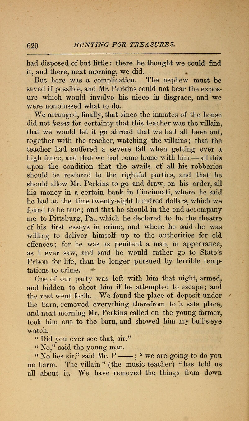 had disposed of but little: there he thought we could find it, and there, next morning, we did. But here was a complication. The nephew must be saved if possible, and Mr. Perkins could not bear the expos- ure which would involve his niece in disgrace, and we were nonplussed what to do. We arranged, finally, that since the inmates of the house did not know for certainty that this teacher was the villain, that we would let it go abroad that we had all been out, together with the teacher, watching the villains; that the teacher had suffered a severe fall when getting over a high fence, and that we had come home with him — all this upon the condition that the avails of all his robberies should be restored to the rightful parties, and that he should allow Mr. Perkins to go and draw, on his order, all his mone}^ in a certain bank in Cincinnati, where he said he had at the time twenty-eight hundred dollars, which we found to be true; and that he should in the end accompany me to Pittsburg, Pa., which he declared to be the theatre of his first essays in crime, and where he said he was willing to deliver himself up to the authorities for old offences; for he was as penitent a man, in appearance, as I ever saw, and said he would rather go to State's Prison for life, than be longer pursued by terrible temp- tations to crime. <* One of our party was left with him that night, armed, and bidden to shoot him if he attempted to escape; and the rest went forth. We found the place of deposit under the barn, removed everything therefrom to a safe place, and next morning Mr. Perkins called on the young farmer, took him out to the barn, and showed him my bull's-eye watch.  Did you ever see that, sir.  No, said the young man.  No lies sir, said Mr. P ;  we are going to do you no harm. The villain  (the music teacher)  has told us all about it. We have removed the things from down