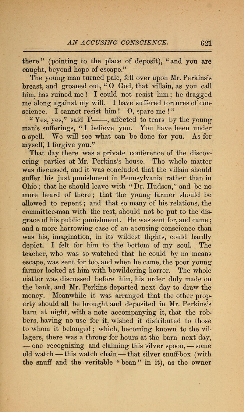 there  (pointing to the place of deposit),  and you are caught, beyond hope of escape. The young man turned pale, fell over upon Mr. Perkins's breast, and groaned out,  O God, that villain, as you call him, has ruined me ! I could not resist him; he dragged me along against my will. I have suffered tortures of con- science. I cannot resist him! O, spare me !   Yes, yes, said P , affected to tears by the young man's sufferings,  I believe you. You have been under a spell. We will see what can be done for you. As for myself, I forgive you. That day there was a private conference of the discov- ering parties at Mr. Perkins's house. The whole matter was discussed, and it was concluded that the villain should suffer his just punishment in Pennsylvania rather than in Ohio; that he should leave with  Dr. Hudson, and be no more heard of there; that the young farmer should be allowed to repent; and that so many of his relations, the committee-man with the rest, should not be put to the dis- grace of his public punishment. He was sent for, and came; and a more harrowing case of an accusing conscience than was his, imagination, in its wildest flights, could hardly depict. I felt for him to the bottom of my soul. The teacher, who was so watched that he could by no means escape, was sent for too, and when he came, the poor young farmer looked at him with bewildering horror. The whole matter was discussed before him, his order duly made on the bank, and Mr. Perkins departed next day to draw the money. Meanwhile it was arranged that the other prop- erty should all be brought and deposited in Mr. Perkins's barn at night, with a note accompanying it, that the rob- bers, having no use for it, wished it distributed to those to whom it belonged; which, becoming known to the vil- lagers, there was a throng for hours at the barn next day, =— one recognizing and claiming this silver spoon, — some old watch — this watch chain — that silver snuff-box (with the snuff and the veritable bean in it), as the owner