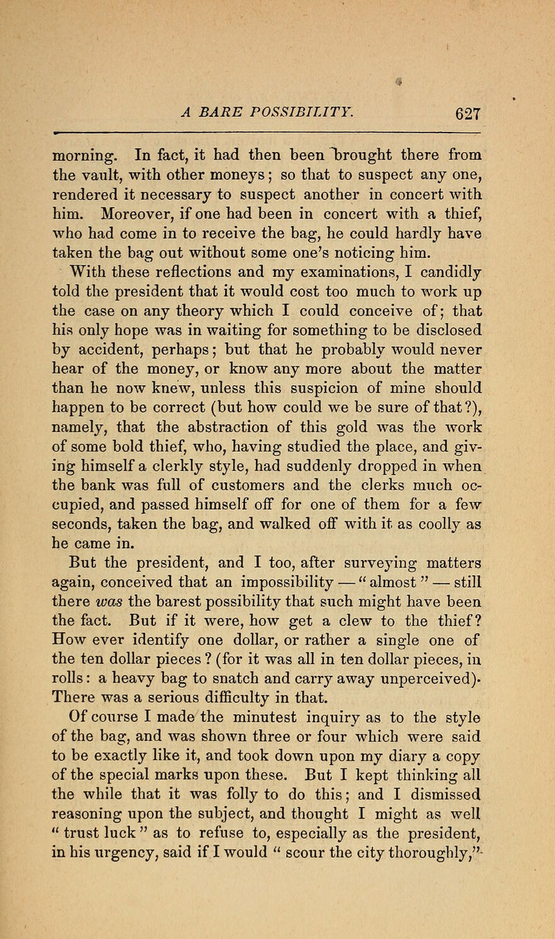 morning. In fact, it had then been bought there from the vault, with other moneys; so that to suspect any one, rendered it necessary to suspect another in concert with him. Moreover, if one had been in concert with a thief, who had come in to receive the bag, he could hardly have taken the bag out without some one's noticing him. With these reflections and my examinations, I candidly told the president that it would cost too much to work up the case on any theory which I could conceive of; that his only hope was in waiting for something to be disclosed by accident, perhaps; but that he probably would never hear of the money, or know any more about the matter than he now knew, unless this suspicion of mine should happen to be correct (but how could we be sure of that ?), namely, that the abstraction of this gold was the work of some bold thief, who, having studied the place, and giv- ing himself a clerkly style, had suddenly dropped in when the bank was full of customers and the clerks much oc- cupied, and passed himself off for one of them for a few seconds, taken the bag, and walked off with it as coolly as he came in. But the president, and I too, after surveying matters again, conceived that an impossibility —  almost  — still there was the barest possibility that such might have been the fact. But if it were, how get a clew to the thief? How ever identify one dollar, or rather a single one of the ten dollar pieces ? (for it was all in ten dollar pieces, in rolls: a heavy bag to snatch and carry away unperceived). There was a serious difficulty in that. Of course I made the minutest inquiry as to the style of the bag, and was shown three or four which were said to be exactly like it, and took down upon my diary a copy of the special marks upon these. But I kept thinking all the while that it was folly to do this; and I dismissed reasoning upon the subject, and thought I might as well  trust luck  as to refuse to, especially as the president, in his urgency, said if I would  scour the city thoroughly,-