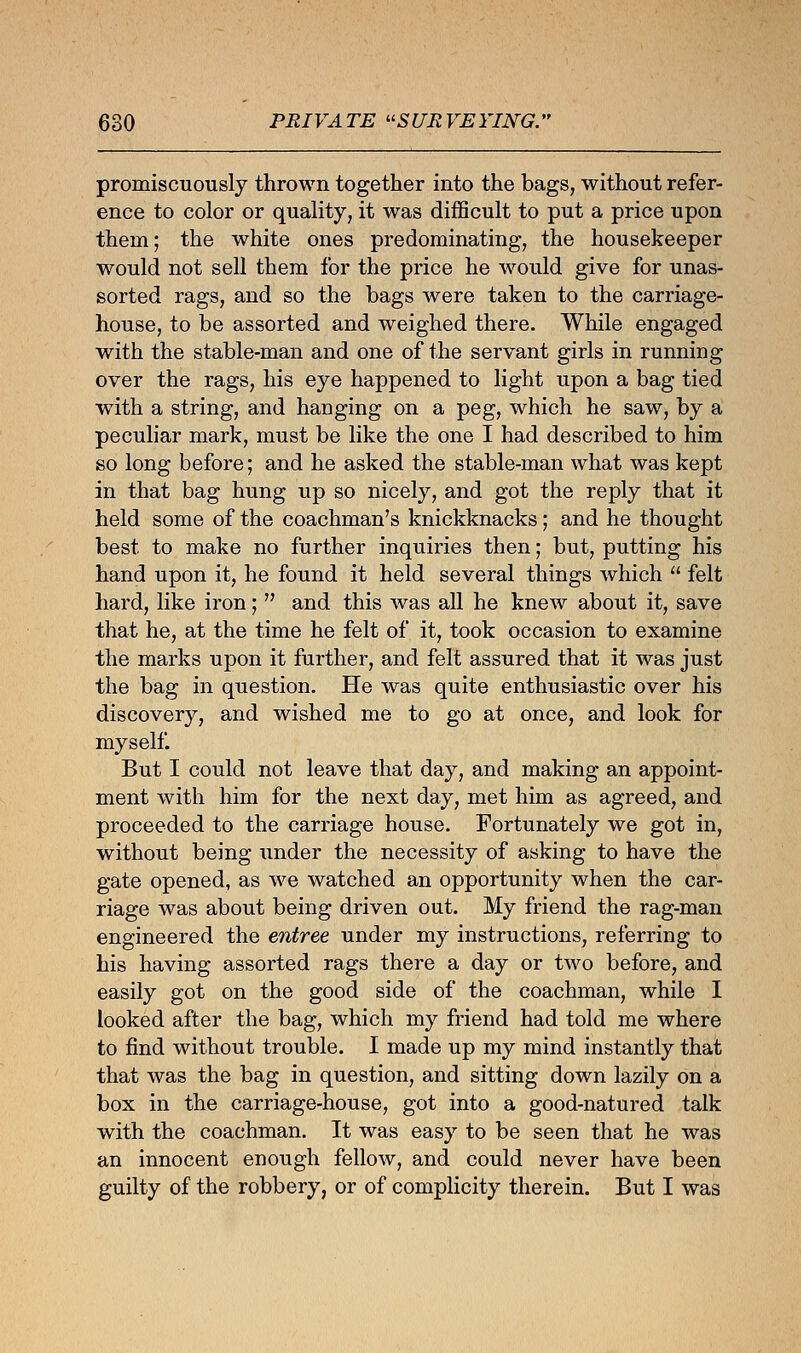 promiscuously thrown together into the bags, without refer- ence to color or quality, it was difficult to put a price upon them; the white ones predominating, the housekeeper would not sell them for the price he would give for unas- sorted rags, and so the bags were taken to the carriage- house, to be assorted and weighed there. While engaged with the stable-man and one of the servant girls in running over the rags, his eye happened to light upon a bag tied with a string, and hanging on a peg, which he saw, by a peculiar mark, must be like the one I had described to him so long before; and he asked the stable-man what was kept in that bag hung up so nicely, and got the reply that it held some of the coachman's knickknacks; and he thought best to make no further inquiries then; but, putting his hand upon it, he found it held several things which  felt hard, like iron;  and this was all he knew about it, save that he, at the time he felt of it, took occasion to examine the marks upon it further, and felt assured that it was just the bag in question. He was quite enthusiastic over his discovery, and wished me to go at once, and look for myself. But I could not leave that day, and making an appoint- ment with him for the next day, met him as agreed, and proceeded to the carriage house. Fortunately we got in, without being under the necessity of asking to have the gate opened, as we watched an opportunity when the car- riage was about being driven out. My friend the rag-man engineered the entree under my instructions, referring to his having assorted rags there a day or two before, and easily got on the good side of the coachman, while I looked after the bag, which my friend had told me where to find without trouble. I made up my mind instantly that that was the bag in question, and sitting down lazily on a box in the carriage-house, got into a good-natured talk with the coachman. It was easy to be seen that he was an innocent enough fellow, and could never have been guilty of the robbery, or of complicity therein. But I was