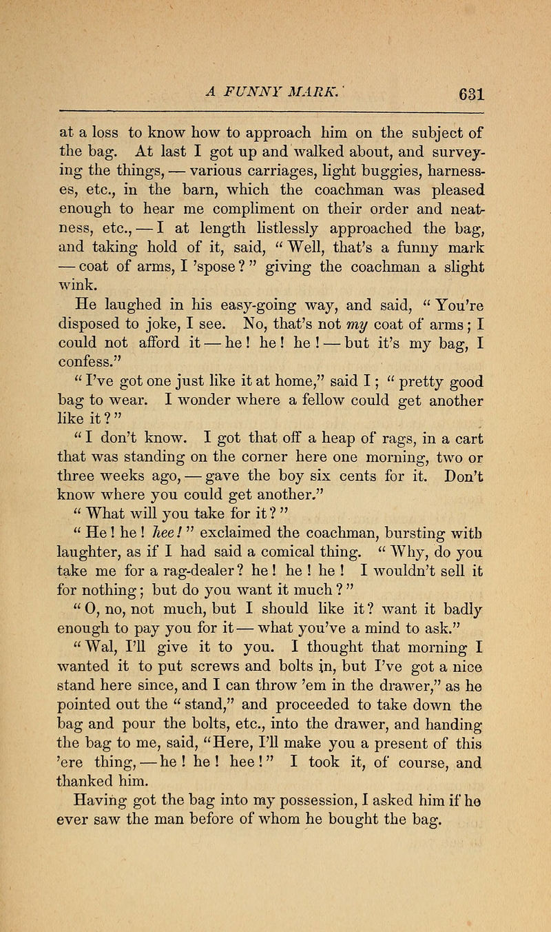 at a loss to know how to approach him on the subject of the bag. At last I got up and walked about, and survey- ing the things, — various carriages, light buggies, harness- es, etc., in the barn, which the coachman was pleased enough to hear me compliment on their order and neat- ness, etc., — I at length listlessly approached the bag, and taking hold of it, said,  Well, that's a funny mark — coat of arms, I 'spose ?  giving the coachman a slight wink. He laughed in his easy-going way, and said,  You're disposed to joke, I see. No, that's not my coat of arms; I could not afford it — he ! he! he ! — but it's my bag, I confess.  I've got one just like it at home, said I;  pretty good bag to wear. I wonder where a fellow could get another like it ?   I don't know. I got that off a heap of rags, in a cart that was standing on the corner here one morning, two or three weeks ago, — gave the boy six cents for it. Don't know where you could get another.  What will you take for it ?   He! he ! liee!  exclaimed the coachman, bursting witb laughter, as if I had said a comical thing.  Why, do you take me for a rag-dealer ? he ! he ! he ! I wouldn't sell it for nothing; but do you want it much ?   0, no, not much, but I should like it ? want it badly enough to pay you for it—what you've a mind to ask. Wal, I'll give it to you. I thought that morning I wanted it to put screws and bolts in, but I've got a nice stand here since, and I can throw 'em in the drawer, as he pointed out the  stand, and proceeded to take down the bag and pour the bolts, etc., into the drawer, and handing the bag to me, said, Here, I'll make you a present of this 'ere thing, — he ! he ! hee !  I took it, of course, and thanked him. Having got the bag into my possession, I asked him if he ever saw the man before of whom he bought the bag.