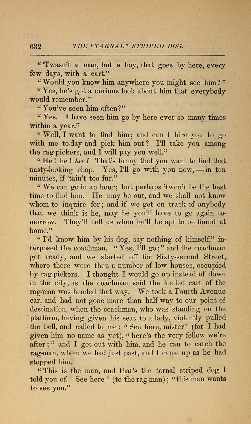  'Twasn't a man, but a boy, that goes by here, every few days, with a cart.  Would you know him anywhere you might see him ?   Yes, he's got a curious look about him that everybody would remember. You've seen him often?  Yes. I have seen him go by here ever so many times within a year.  Well, I want to find him; and can I hire you to go with me to-day and pick him out ? I'll take you among the rag-pickers, and I will pay you well.  He ! he ! Jiee! That's funny that you want to find that nasty-looking chap. Yes, I'll go with you now, — in ten minutes, if 'tain't too fur.  We can go in an hour; but perhaps 'twon't be the best time to find him. He may be out, and we shall not know whom to inquire for; and if we get on track of anybody that we think is he, may be you'll have to go again to- morrow. They'll tell us when he'll be apt to be found at home.  I'd know him by his dog, say nothing of himself, in- terposed the coachman.  Yes, I'll go; and the coachman got ready, and we started off for Sixty-second Street, where there were then a number of low houses, occupied by rag-pickers. I thought I would go up instead of down in the city, as the coachman said the loaded cart of the rag-man was headed that way. We took a Fourth Avenue car, and had not gone more than half way to our point of destination, when the coachman, who was standing on the platform, having given his seat to a lady, violently pulled the bell, and called to me:  See here, mister (for I had given him no name as yet),  here's the very fellow we're after;  and I got out with him, and he ran to catch the rag-man, whom we had just past, and I came up as he had stopped him.  This is the man, and that's the tarnal striped dog I told you of. See here  (to the rag-man); this man wants to see you.