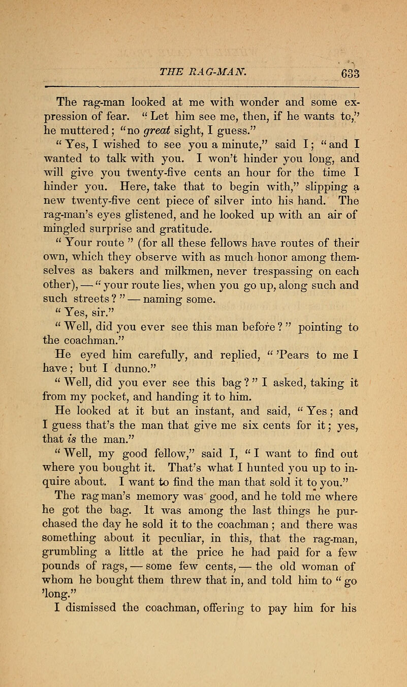 The rag-man looked at me with wonder and some ex- pression of fear.  Let him see me, then, if he wants to, he muttered; no great sight, I guess.  Yes, I wished to see you a minute, said I;  and I wanted to talk with you. I won't hinder you long, and will give you twenty-five cents an hour for the time I hinder you. Here, take that to begin with, slipping a new twenty-five cent piece of silver into his hand. The rag-man's eyes glistened, and he looked up with an air of mingled surprise and gratitude.  Your route  (for all these fellows have routes of their own, which they observe with as much honor among them- selves as bakers and milkmen, never trespassing on each other), — '•' your route lies, when you go up, along such and such streets ?  — naming some.  Yes, sir.  Well, did you ever see this man before ?  pointing to the coachman. He eyed him carefully, and replied,  'Pears to me I have; but I dunno.  Well, did you ever see this bag ?  I asked, taking it from my pocket, and handing it to him. He looked at it but an instant, and said,  Yes; and I guess that's the man that give me six cents for it; yes, that is the man.  Well, my good fellow, said I,  I want to find out where you bought it. That's what I hunted you up to in- quire about. I want to find the man that sold it to you. The rag man's memory was good, and he told me where he got the bag. It was among the last things he pur- chased the day he sold it to the coachman ; and there was something about it peculiar, in this, that the rag-man, grumbling a little at the price he had paid for a few pounds of rags, — some few cents, — the old woman of whom he bought them threw that in, and told him to  go 'long. I dismissed the coachman, offering to pay him for his