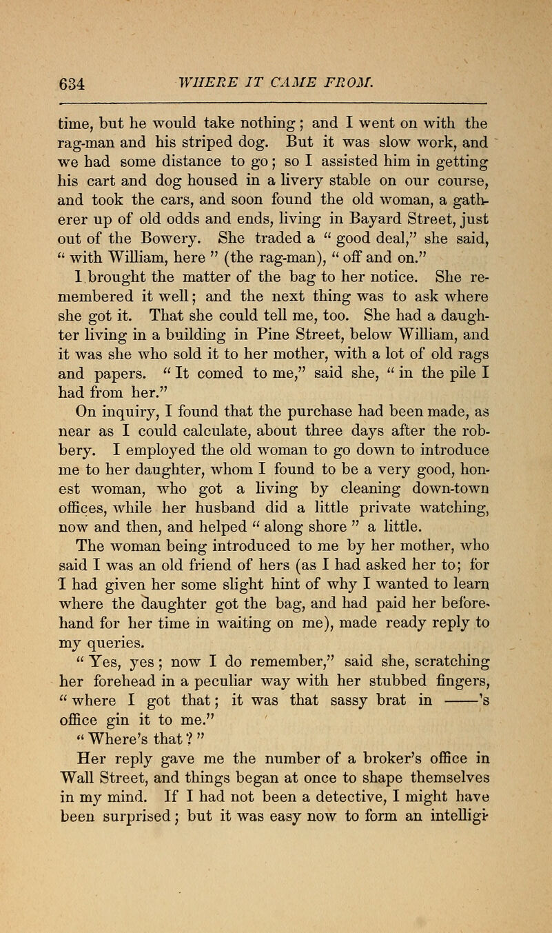 time, but he would take nothing ; and I went on with the rag-man and his striped dog. But it was slow work, and we had some distance to go; so I assisted him in getting his cart and dog housed in a livery stable on our course, and took the cars, and soon found the old woman, a gath- erer up of old odds and ends, living in Bayard Street, just out of the Bowery. She traded a  good deal/' she said,  with William, here  (the rag-man),  off and on. 1 brought the matter of the bag to her notice. She re- membered it well; and the next thing was to ask where she got it. That she could tell me, too. She had a daugh- ter living in a building in Pine Street, below William, and it was she who sold it to her mother, with a lot of old rags and papers.  It corned to me, said she,  in the pile I had from her. On inquiry, I found that the purchase had been made, as near as I could calculate, about three days after the rob- bery. I employed the old woman to go down to introduce me to her daughter, whom I found to be a very good, hon- est woman, who got a living by cleaning down-town offices, while her husband did a little private watching, now and then, and helped  along shore  a little. The woman being introduced to me by her mother, who said I was an old friend of hers (as I had asked her to; for I had given her some slight hint of why I wanted to learn where the daughter got the bag, and had paid her before- hand for her time in waiting on me), made ready reply to my queries.  Yes, yes; now I do remember, said she, scratching her forehead in a peculiar way with her stubbed fingers,  where I got that; it was that sassy brat in 's office gin it to me.  Where's that ?  Her reply gave me the number of a broker's office in Wall Street, and things began at once to shape themselves in my mind. If I had not been a detective, I might have been surprised; but it was easy now to form an intelligi-