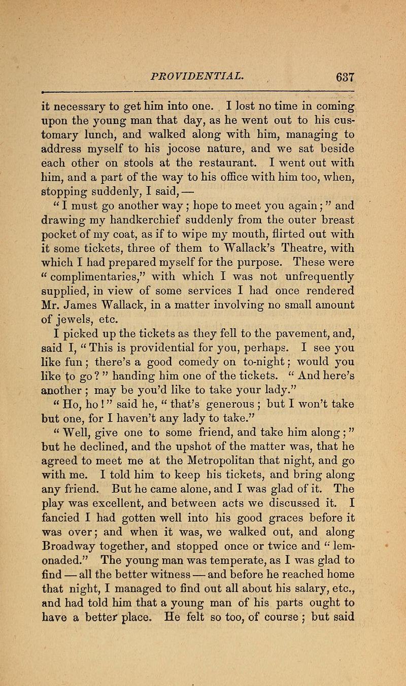 it necessary to get him into one. I lost no time in coming upon the young man that day, as he went out to his cus- tomary lunch, and walked along with him, managing to address myself to his jocose nature, and we sat beside each other on stools at the restaurant. I went out with him, and a part of the way to his office with him too, when, stopping suddenly, I said,—  I must go another way; hope to meet you again; and drawing my handkerchief suddenly from the outer breast pocket of my coat, as if to wipe my mouth, flirted out with it some tickets, three of them to Wallack's Theatre, with which I had prepared myself for the purpose. These were  complimentaries, with which I was not unfrequently supplied, in view of some services I had once rendered Mr. James Wallack, in a matter involving no small amount of jewels, etc. I picked up the tickets as they fell to the pavement, and, said I,  This is providential for you, perhaps. I see you like fun; there's a good comedy on to-night; would you like to go ?  handing him one of the tickets.  And here's another ; may be you'd like to take your lady.  Ho, ho ! said he,  that's generous ; but I won't take but one, for I haven't any lady to take.  Well, give one to some friend, and take him along ;  but he declined, and the upshot of the matter was, that he agreed to meet me at the Metropolitan that night, and go with me. I told him to keep his tickets, and bring along any friend. But he came alone, and I was glad of it. The play was excellent, and between acts we discussed it. I fancied I had gotten well into his good graces before it was over; and when it was, we walked out, and along Broadway together, and stopped once or twice and  lem- onaded. The young man was temperate, as I was glad to find — all the better witness — and before he reached home that night, I managed to find out all about his salary, etc., and had told him that a young man of his parts ought to have a better place. He felt so too, of course ; but said