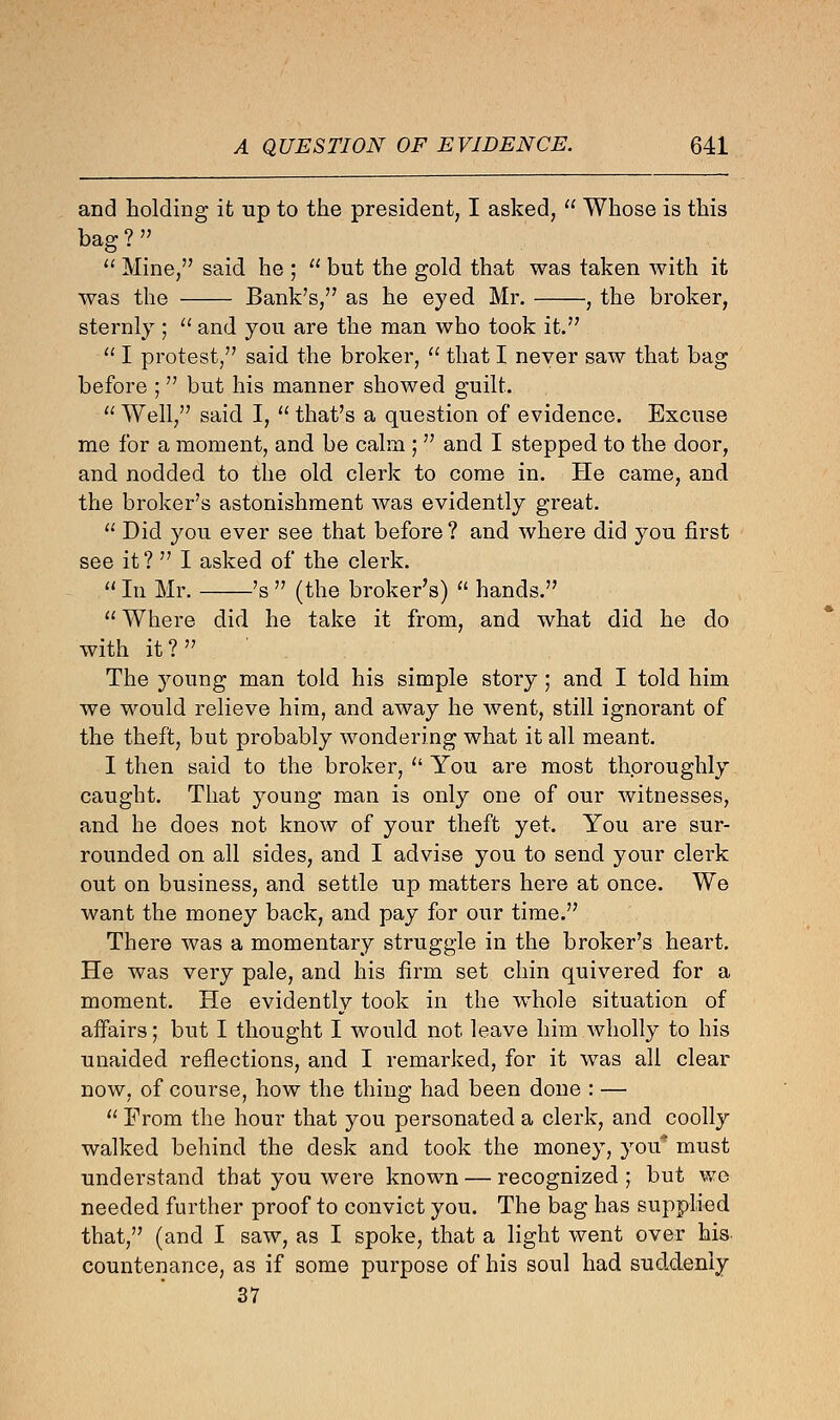 and holding it up to the president, I asked,  Whose is this bag ? »  Mine, said he ;  but the gold that was taken with it was the Bank's/7 as he eyed Mr. , the broker, sternly ;  and you are the man who took it.  I protest, said the broker,  that I never saw that bag before ; but his manner showed guilt.  Well, said I,  that's a question of evidence. Excuse me for a moment, and be calm ;  and I stepped to the door, and nodded to the old clerk to come in. He came, and the broker's astonishment was evidently great.  Did you ever see that before ? and where did you first see it ?  I asked of the clerk. u Iu Mr. 's  (the broker's)  hands.  Where did he take it from, and what did he do with it? The young man told his simple story; and I told him we would relieve him, and away he went, still ignorant of the theft, but probably wondering what it all meant. I then said to the broker,  You are most thoroughly caught. That young man is only one of our witnesses, and he does not know of your theft yet. You are sur- rounded on all sides, and I advise you to send your clerk out on business, and settle up matters here at once. We want the money back, and pay for our time. There was a momentary struggle in the broker's heart. He was very pale, and his firm set chin quivered for a moment. He evidently took in the whole situation of affairs; but I thought I would not leave him wholly to his unaided reflections, and I remarked, for it was all clear now, of course, how the thing had been done : —  From the hour that you personated a clerk, and coolly walked behind the desk and took the money, you* must understand that you were known — recognized; but wo needed further proof to convict you. The bag has supplied that, (and I saw, as I spoke, that a light went over his countenance, as if some purpose of his soul had suddenly 37