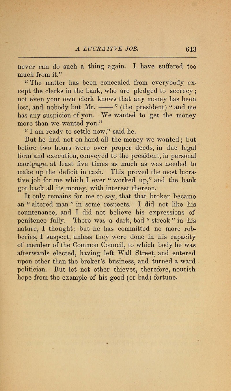never can do such a thing again. I have suffered too much from it.  The matter has been concealed from everybody ex- cept the clerks in the bank, who are pledged to secrecy; not even your own clerk knows that any money has been lost, and nobody but Mr.  (the president)  and me has any suspicion of you. We wanted to get the money more than we wanted you.  I am ready to settle now, said he. But he had not on hand all the money we wanted; but before two hours were over proper deeds, in due legal form and execution, conveyed to the president, in personal mortgage, at least five times as much as was needed to make up the deficit in cash. This proved the most lucra- tive job for me which I ever  worked up, and the bank got back all its money, with interest thereon. It only remains for me to say, that that broker became an  altered man  in some respects. I did not like his countenance, and I did not believe his expressions of penitence fully. There was a dark, bad  streak  in his nature, I thought; but he has committed no more rob- beries, I suspect, unless they were done in his capacity of member of the Common Council, to which body he was afterwards elected, having left Wall Street, and entered upon other than the broker's business, and turned a ward politician. But let not other thieves, therefore, nourish hope from the example of his good (or bad) fortune-