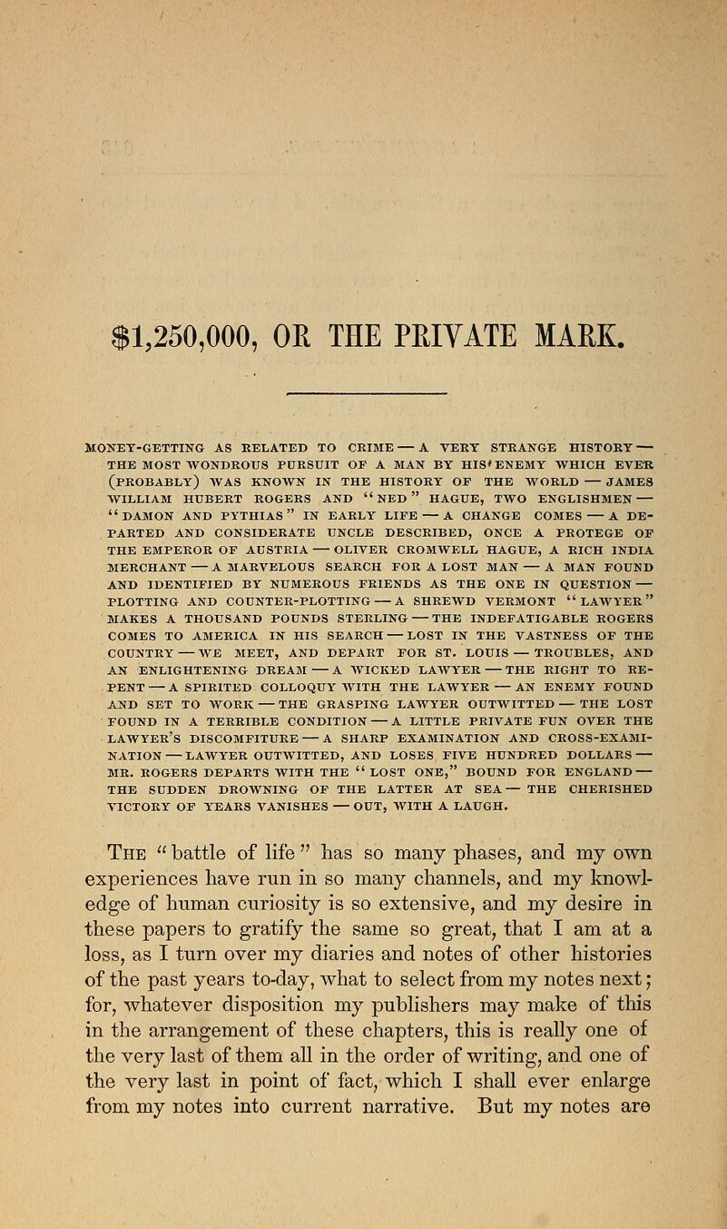 $1,250,000, OR THE PRIVATE MARK. MONET-GETTING AS BELATED TO CRIME — A VERT STRANGE HISTORT — THE MOST WONDROUS PURSUIT OP A MAN BY HIS* ENEMY WHICH EVER (PROBABLY) WAS KNOWN IN THE HISTORT OP THE WORLD JAMES WILLIAM HUBERT ROGERS AND  NED  HAGUE, TWO ENGLISHMEN DAMON AND PYTHIAS  IN EARLY LIPE A CHANGE COMES A DE- PARTED AND CONSIDERATE UNCLE DESCRIBED, ONCE A PROTEGE OF THE EMPEROR OF AUSTRIA OLIVER CROMWELL HAGUE, A RICH INDIA MERCHANT A MARVELOUS SEARCH FOR A LOST MAN A MAN FOUND AND IDENTIFIED BY NUMEROUS FRIENDS AS THE ONE IN QUESTION PLOTTING AND COUNTER-PLOTTING A SHREWD VERMONT LAWYER MAKES A THOUSAND POUNDS STERLING THE INDEFATIGABLE ROGERS COMES TO AMERICA IN HIS SEARCH LOST IN THE VASTNESS OP THE COUNTRY WE MEET, AND DEPART FOR ST. LOUIS — TROUBLES, AND AN ENLIGHTENING DREAM A WICKED LAWYER THE RIGHT TO RE- PENT A SPIRITED COLLOQUY WITH THE LAWYER AN ENEMY FOUND AND SET TO WORK THE GRASPING LAWYER OUTWITTED THE LOST FOUND IN A TERRIBLE CONDITION A LITTLE PRIVATE FUN OVER THE LAWYER'S DISCOMFITURE A SHARP EXAMINATION AND CROSS-EXAMI- NATION LAWYER OUTWITTED, AND LOSES FIVE HUNDRED DOLLARS MR. ROGERS DEPARTS WITH THE LOST ONE, BOUND FOR ENGLAND THE SUDDEN DROWNING OP THE LATTER AT SEA— THE CHERISHED VICTORY OF YEARS VANISHES — OUT, WITH A LAUGH. The  battle of life  lias so many phases, and my own experiences have run in so many channels, and my knowl- edge of human curiosity is so extensive, and my desire in these papers to gratify the same so great, that I am at a loss, as I turn over my diaries and notes of other histories of the past years to-day, what to select from my notes next; for, whatever disposition my publishers may make of this in the arrangement of these chapters, this is really one of the very last of them all in the order of writing, and one of the very last in point of fact, which I shall ever enlarge from my notes into current narrative. But my notes are