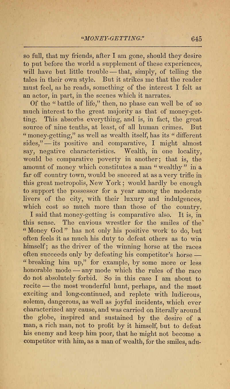 so full, that my friends, after I am gone, should they desire to put before the world a supplement of these experiences, will have but little trouble — that, simply, of telling the tales in their own style. But it strikes me that the reader must feel, as he reads, something of the interest I felt as an actor, in part, in the scenes which it narrates. Of the  battle of life,'7 then, no phase can well be of so much interest to the great majority as that of money-get- ting. This absorbs everything, and is, in fact, the great source of nine tenths, at least, of all human crimes. But  money-getting, as well as wealth itself, has its  different sides, — its positive and comparative, I might almost say, negative characteristics. Wealth, in one locality, would be comparative poverty in another; that is, the amount of money which constitutes a man  wealthy  in a far off country town, would be sneered at as a very trifle in this great metropolis, New York ; would hardly be enough to support the possessor for a year among the moderate livers of the city, with their luxury and indulgences, which cost so much more than those of the country. I said that money-getting is comparative also. It is, in this sense. The envious wrestler for the smiles of the'  Money God has not only his positive work to do, but often feels it as much his duty to defeat others as to win himself; as the driver of the winning horse at the races often succeeds only by defeating his competitor's horse —  breaking him up, for example, by some more or less honorable mode — any mode which the rules of the race do not absolutely forbid. So in this case I am about to recite — the most wonderful hunt, perhaps, and the most exciting and long-continued, and replete with ludicrous, solemn, dangerous, as well as joyful incidents, which ever characterized any cause, and was carried on literally around the globe, inspired and sustained by the desire of a man, a rich man, not to profit by it himself, but to defeat his enemy and keep him poor, that he might not become a competitor with him, as a man of wealth, for the smiles, adu-