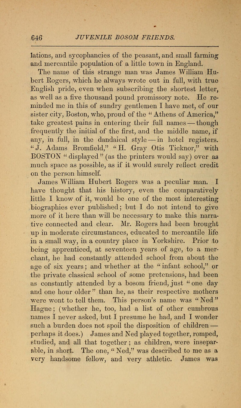 lations, and sycophancies of the peasant, and small farming and mercantile population of a little town in England. The name of this strange man was James William Hu- bert Sogers, which he always wrote out in full, with true English pride, even when subscribing the shortest letter, as well as a five thousand pound promissor}^ note. He re- minded me in this of sundry gentlemen I have met, of our sister city, Boston, who, proud of the  Athens of America, take greatest pains in entering their full names — though frequently the initial of the first, and the middle name, if any, in full, in the dandaical style — in hotel registers. J. Adams Bromfield, H. Gray Otis Ticknor, with BOSTON  displayed  (as the printers would say) over as much space as possible, as if it would surely reflect credit on the person himself. James William Hubert Sogers was a peculiar man. I have thought that his history, even the comparatively little I know of it, would be one of the most interesting biographies ever published; but I do not intend to give more of it here than will be necessary to make this narra- tive connected and clear. Mr. Sogers had been brought up in moderate circumstances, educated to mercantile life in a small way, in a country place in Yorkshire. Prior to being apprenticed, at seventeen years of age, to a mer- chant, he had constantly attended school from about the age of six years; and whether at the  infant school, or the private classical school of some pretensions, had been as constantly attended by a bosom friend, just  one day and one hour older  than he, as their respective mothers were wont to tell them. This person's name was  Ned  Hague; (whether he, too, had a list of other cumbrous names I never asked, but I presume he had, and I wonder such a burden does not spoil the disposition of children — perhaps it does.) James and Ned played together, romped, studied, and all that together; as children, were insepar- able, in short. The one,  Ned, was described to me as a very handsome fellow, and very athletic. James was