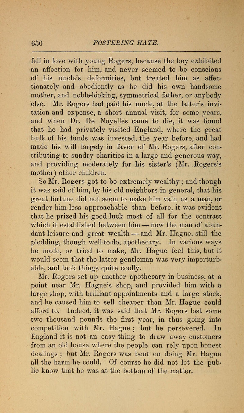 fell in love with young Rogers, because the boy exhibited an affection for him, and never seemed to be conscious of his uncle's deformities, but treated him as affec- tionately and obediently as he did his own handsome mother, and noble-looking, symmetrical father, or anybody else. Mr. Eogers had paid his uncle, at the latter's invi- tation and expense, a short annual visit, for some years, and when Dr. De Noyelles came to die, it was found that he had privately visited England, where the great bulk of his funds was invested, the year before, and had made his will largely in favor of Mr. Rogers, after con- tributing to sundry charities in a large and generous way, and providing moderately for his sister's (Mr. Rogers's mother) other children. So Mr. Rogers got to be extremely wealthy; and though it was said of him, by his old neighbors in general, that his great fortune did not seem to make him vain as a man, or render him less approachable than before, it was evident that he prized his good luck most of all for the contrast which it established between him — now the man of abun- dant leisure and great wealth — and Mr. Hague, still the plodding, though well-to-do, apothecary. In various ways he made, or tried to make, Mr. Hague feel this, but it would seem that the latter gentleman was very imperturb- able, and took things quite coolly. Mr. Rogers set up another apothecary in business, at a point near Mr. Hague's shop, and provided him with a large shop, with brilliant appointments and a large stock, and he caused him to sell cheaper than Mr. Hague could afford to. Indeed, it was said that Mr. Rogers lost some two thousand pounds the first year, in thus going into competition with Mr. Hague ; but he persevered. In England it is not an easy thing to draw away customers from an old house where the people can rely upon honest dealings ; but Mr. Rogers was bent on doing Mr. Hague all the harm he could. Of course he did not let the pub- lic know that he was at the bottom of the matter.