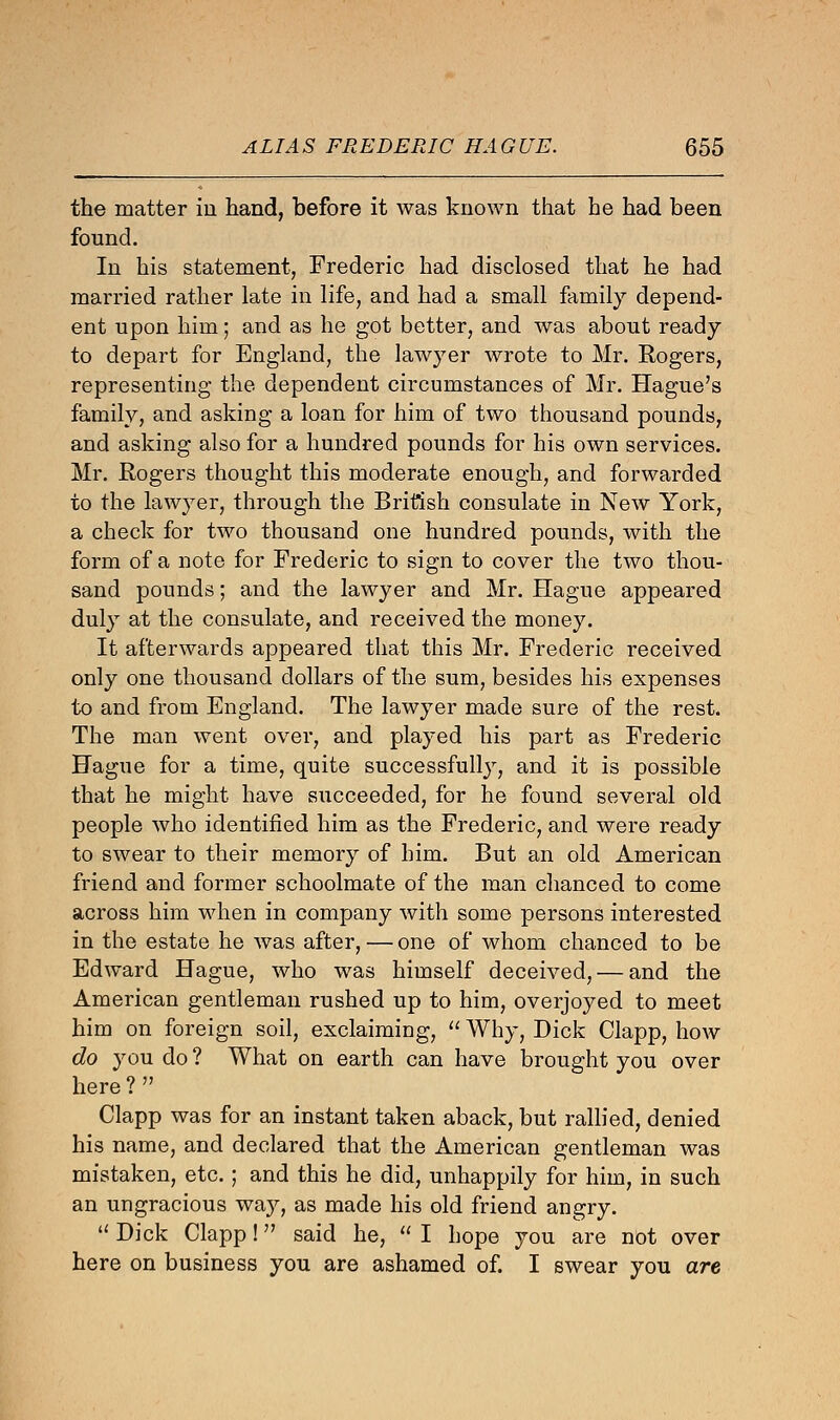 the matter in hand, before it was known that he had been found. In his statement, Frederic had disclosed that he had married rather late in life, and had a small family depend- ent upon him; and as he got better, and was about ready to depart for England, the lawj7er wrote to Mr. Rogers, representing the dependent circumstances of Mr. Hague's family, and asking a loan for him of two thousand pounds, and asking also for a hundred pounds for his own services. Mr. Rogers thought this moderate enough, and forwarded to the lawyer, through the British consulate in New York, a check for two thousand one hundred pounds, with the form of a note for Frederic to sign to cover the two thou- sand pounds; and the lawyer and Mr. Hague appeared duly at the consulate, and received the money. It afterwards appeared that this Mr. Frederic received only one thousand dollars of the sum, besides his expenses to and from England. The lawyer made sure of the rest. The man went over, and played his part as Frederic Hague for a time, quite successfully, and it is possible that he might have succeeded, for he found several old people who identified him as the Frederic, and were ready to swear to their memory of him. But an old American friend and former schoolmate of the man chanced to come across him when in company with some persons interested in the estate he was after, — one of whom chanced to be Edward Hague, who was himself deceived, — and the American gentleman rushed up to him, overjoyed to meet him on foreign soil, exclaiming,  Why, Dick Clapp, how do you do ? What on earth can have brought you over here ?  Clapp was for an instant taken aback, but rallied, denied his name, and declared that the American gentleman was mistaken, etc. ; and this he did, unhappily for him, in such an ungracious way, as made his old friend angry.  Dick Clapp! said he,  I hope you are not over here on business you are ashamed of. I swear you are