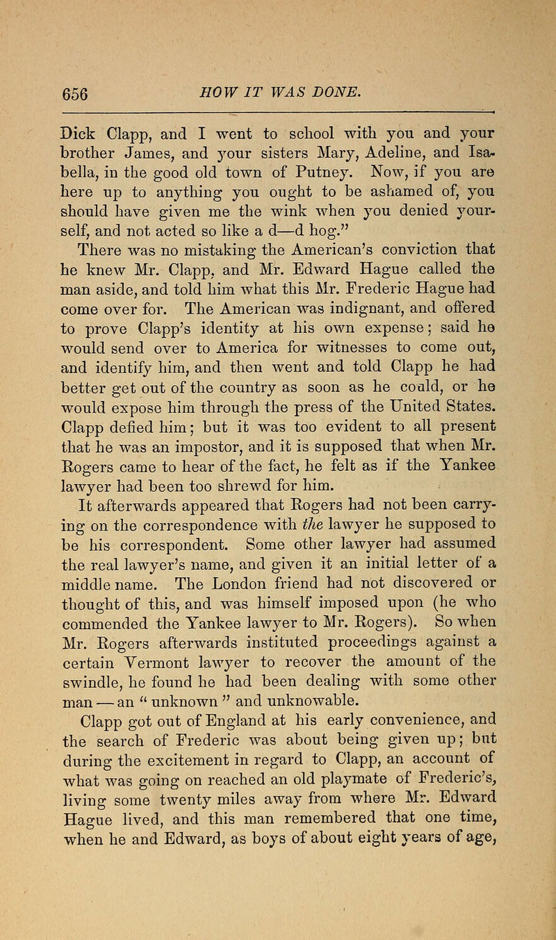 Dick Clapp, and I went to school with you and your brother James, and your sisters Mary, Adeline, and Isa- bella, in the good old town of Putney. Now, if you are here up to anything you ought to be ashamed of, you should have given me the wink when you denied your- self, and not acted so like a d—d hog. There was no mistaking the American's conviction that he knew Mr. Clapp, and Mr. Edward Hague called the man aside, and told him what this Mr. Frederic Hague had come over for. The American was indignant, and offered to prove Clapp's identity at his own expense; said he would send over to America for witnesses to come out, and identify him, and then went and told Clapp he had better get out of the country as soon as he could, or he would expose him through the press of the United States. Clapp defied him; but it was too evident to all present that he was an impostor, and it is supposed that when Mr. Rogers came to hear of the fact, he felt as if the Yankee lawyer had been too shrewd for him. It afterwards appeared that Rogers had not been carry- ing on the correspondence with the lawyer he supposed to be his correspondent. Some other lawyer had assumed the real lawyer's name, and given it an initial letter of a middle name. The London friend had not discovered or thought of this, and was himself imposed upon (he who commended the Yankee lawyer to Mr. Rogers). So when Mr. Rogers afterwards instituted proceedings against a certain Vermont lawyer to recover the amount of the swindle, he found he had been dealing with some other man — an  unknown  and unknowable. Clapp got out of England at his early convenience, and the search of Frederic was about being given up; but during the excitement in regard to Clapp, an account of what was going on reached an old playmate of Frederic's, living some twenty miles away from where Mr. Edward Hague lived, and this man remembered that one time, when he and Edward, as boys of about eight years of age,