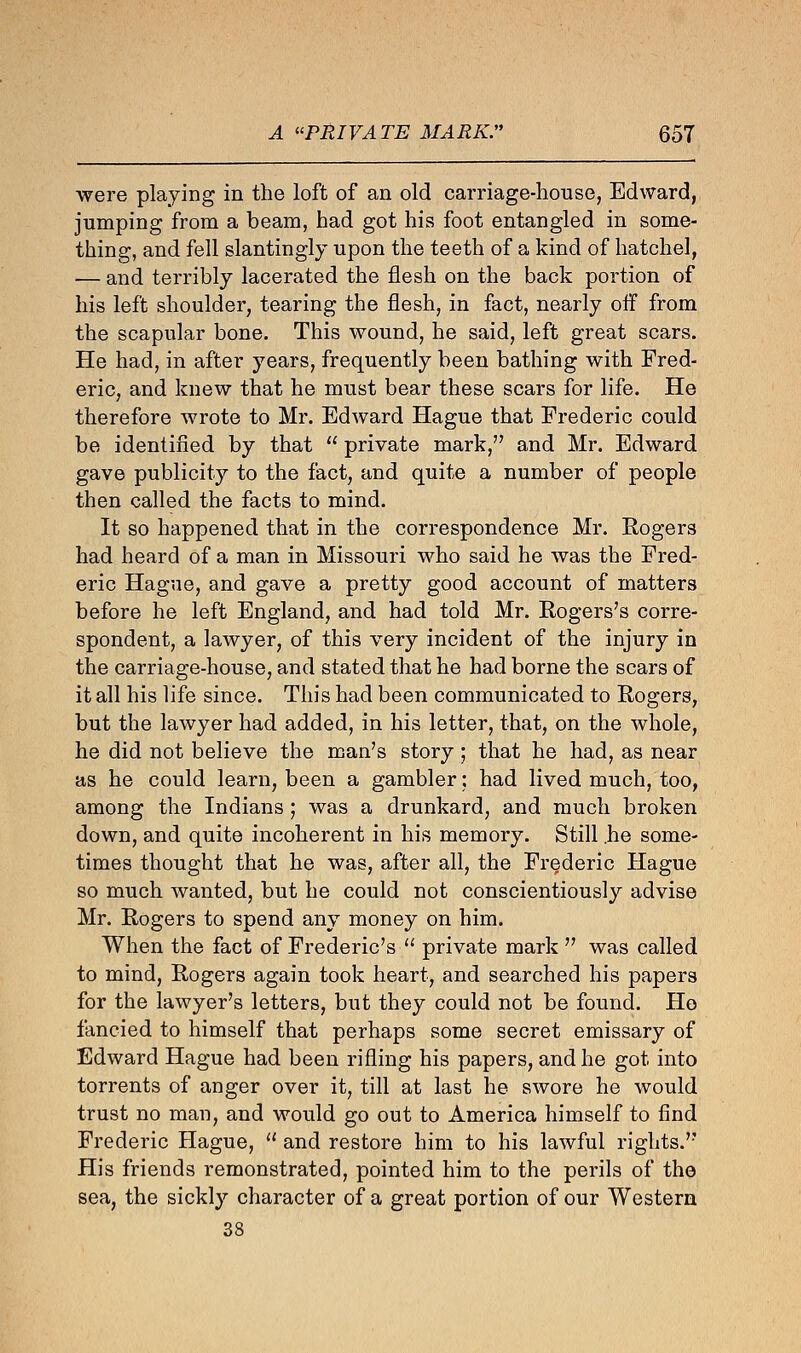 were playing in the loft of an old carriage-house, Edward, jumping from a beam, had got his foot entangled in some- thing, and fell slantingly upon the teeth of a kind of hatchel, — and terribly lacerated the flesh on the back portion of his left shoulder, tearing the flesh, in fact, nearly off from the scapular bone. This wound, he said, left great scars. He had, in after years, frequently been bathing with Fred- eric, and knew that he must bear these scars for life. He therefore wrote to Mr. Edward Hague that Frederic could be identified by that  private mark, and Mr. Edward gave publicity to the fact, and quite a number of people then called the facts to mind. It so happened that in the correspondence Mr. Rogers had heard of a man in Missouri who said he was the Fred- eric Hague, and gave a pretty good account of matters before he left England, and had told Mr. Rogers's corre- spondent, a lawyer, of this very incident of the injury in the carriage-house, and stated that he had borne the scars of it all his life since. This had been communicated to Rogers, but the lawyer had added, in his letter, that, on the whole, he did not believe the man's story; that he had, as near as he could learn, been a gambler: had lived much, too, among the Indians ; was a drunkard, and much broken down, and quite incoherent in his memory. Still he some- times thought that he was, after all, the Frederic Hague so much wanted, but he could not conscientiously advise Mr. Rogers to spend any money on him. When the fact of Frederic's  private mark  was called to mind, Rogers again took heart, and searched his papers for the lawyer's letters, but they could not be found. He fancied to himself that perhaps some secret emissary of Edward Hague had been rifling his papers, and he got into torrents of anger over it, till at last he swore he would trust no man, and would go out to America himself to find Frederic Hague,  and restore him to his lawful rights. His friends remonstrated, pointed him to the perils of the sea, the sickly character of a great portion of our Western 38