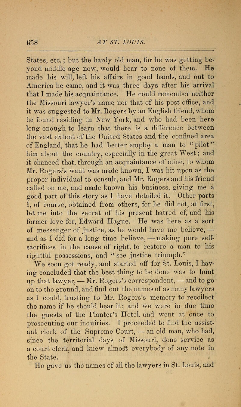 States, etc.; but the hardy old man, for he was getting be- yond middle age now, would hear to none of them. He made his will, left his affairs in good hands, and out to America he came, and it was three days after his arrival that I made his acquaintance. He could remember neither the Missouri lawyer's name nor that of his post office, and it was suggested to Mr. Rogers by an English friend, whom he found residing in New York, and who had been here long enough to learn that there is a difference between the vast extent of the United States and the confined area of England, that he had better employ a man to  pilot him about the country, especially in the great West; and it chanced that, through an acquaintance of mine, to whom Mr. Rogers's want was made known, I was hit upon as the proper individual to consult, and Mr. Rogers and his friend called on me, and made known his business, giving me a good part of this story as I have detailed it. Other parts I, of course, obtained from others, for he did not, at first, let me into the secret of his present hatred of, and his former love for, Edward Hague. He was here as a sort of messenger of justice, as he would have me believe,— and as I did for a long time believe,—making pure self- sacrifices in the cause of right, to restore a man to his rightful possessions, and  see justice triumph. We soon got ready, and started off for St. Louis, I hav- ing concluded that the best thing to be done was to hunt up that lawyer, — Mr. Rogers's correspondent, — and to go on to the ground, and find out the names of as many lawyers as I could, trusting to Mr. Rogers's memory to recollect the name if he should hear it; and we were in due time the guests of the Planter's Hotel, and went at once to prosecuting our inquiries. I proceeded to find the assist- ant clerk of the Supreme Court, — an old man, who had, since the territorial days of Missouri, done service as a court clerk, and knew almost everybody of any note in the State. He gave us the names of all the lawyers in St. Louis, and