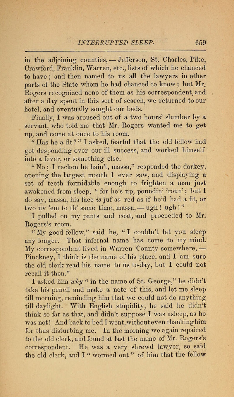 in the adjoining counties, — Jefferson, St. Charles, Pike, Crawford, Franklin, Warren, etc., lists of which he chanced to have ; and then named to us all the lawyers in other parts of the State whom he had chanced to know; but Mr. Rogers recognized none of them as his correspondent, and after a day spent in this sort of search, we returned to our hotel, and eventually sought our beds. Finally, I was aroused out of a two hours' slumber by a servant, who told me that Mr. Rogers wanted me to get up, and come at once to his room.  Has he a fit ?  I asked, fearful that the old fellow had got desponding over our ill success, and worked himself into a fever, or something else.  No ; I reckon he hain't, massa, responded the darkey, opening the largest mouth I ever saw, and displaying a set of teeth formidable enough to frighten a man just awakened from sleep,  for he's up, poundin' 'roun'; but I do say, massa, his face is juf as red as if he'd had a fit, or two uv 'em to th' same time, massa, — ugh ! ugh !  I pulled on my pants and coat, and proceeded to Mr. Rogers's room.  My good fellow, said he,  I couldn't let you sleep any longer. That infernal name has come to my mind. My correspondent lived in Warren County somewhere, — Pinckney, I think is the name of his place, and I am sure the old clerk read his name to us to-day, but I could not recall it then. I asked him why  in the name of St. George, he didn't take his pencil and make a note of this, and let me sleep till morning, reminding him that we could not do anything till daylight. With English stupidity, he said he didn't think so far as that, and didn't suppose I was asleep, as he was not! And back to bed I went, without even thankinghim for thus disturbing me. In the morning we again repaired to the old clerk, and found at last the name of Mr. Rogers's correspondent. He was a very shrewd lawyer, so said the old clerk, and I  wormed out of him that the fellow