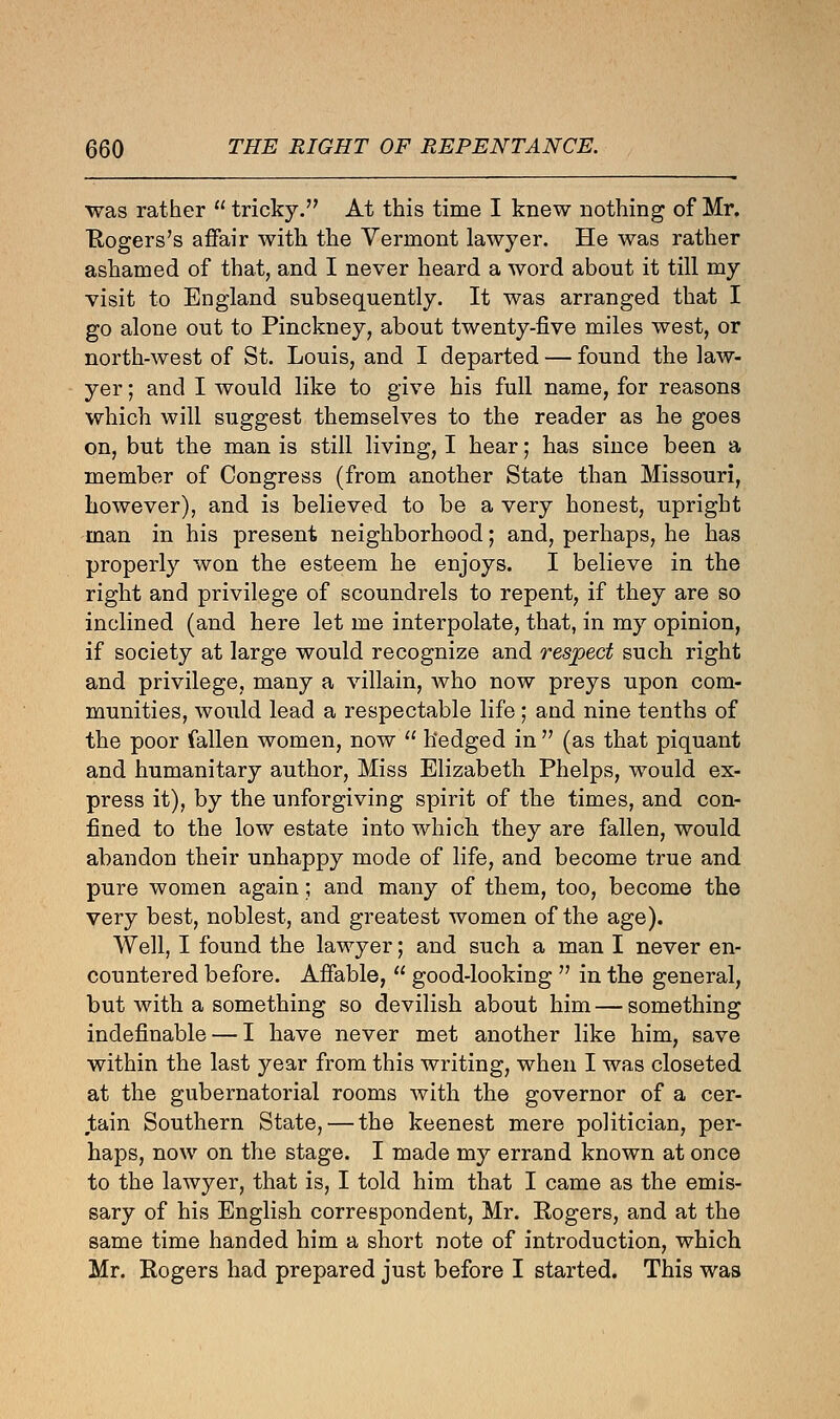 was rather  tricky. At this time I knew nothing of Mr. Rogers's affair with the Vermont lawyer. He was rather ashamed of that, and I never heard a word about it till my visit to England subsequently. It was arranged that I go alone out to Pinckney, about twenty-five miles west, or north-west of St. Louis, and I departed — found the law- yer ; and I would like to give his full name, for reasons which will suggest themselves to the reader as he goes on, but the man is still living, I hear; has since been a member of Congress (from another State than Missouri, however), and is believed to be a very honest, upright man in his present neighborhood; and, perhaps, he has properly won the esteem he enjoys. I believe in the right and privilege of scoundrels to repent, if they are so inclined (and here let me interpolate, that, in my opinion, if society at large would recognize and respect such right and privilege, many a villain, who now preys upon com- munities, would lead a respectable life; and nine tenths of the poor fallen women, now  hedged in  (as that piquant and humanitary author, Miss Elizabeth Phelps, would ex- press it), by the unforgiving spirit of the times, and con- fined to the low estate into which they are fallen, would abandon their unhappy mode of life, and become true and pure women again; and many of them, too, become the very best, noblest, and greatest women of the age). Well, I found the lawyer; and such a man I never en- countered before. Affable,  good-looking  in the general, but with a something so devilish about him—something indefinable — I have never met another like him, save within the last year from this writing, when I was closeted at the gubernatorial rooms with the governor of a cer- tain Southern State, — the keenest mere politician, per- haps, now on the stage. I made my errand known at once to the lawyer, that is, I told him that I came as the emis- sary of his English correspondent, Mr. Rogers, and at the same time handed him a short note of introduction, which Mr. Rogers had prepared just before I started. This was