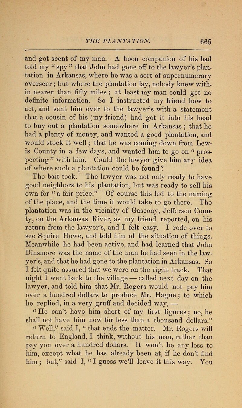 and got scent of my man. A boon companion of his had told my  spy  that John had gone off to the lawyer's plan- tation in Arkansas, where he was a sort of supernumerary overseer; but where the plantation lay, nobody knew with- in nearer than fifty miles ; at least my man could get no definite information. So I instructed my friend how to act, and sent him over to the lawyer's with a statement that a cousin of his (my friend) had got it into his head to buy out a plantation somewhere in Arkansas ; that he had a plenty of money, and wanted a good plantation, and would stock it well; that he was coming down from Lew- is County in a few days, and wanted him to go on  pros- pecting  with hiin. Could the lawyer give him any idea of where such a plantation could be found ? The bait took. The lawyer was not only ready to have good neighbors to his plantation, but was ready to sell his own for  a fair price. Of course this led to the naming of the place, and the time it would take to go there. The plantation was in the vicinity of Gascony, Jefferson Coun- ty, on the Arkansas River, as rny friend reported, on his return from the lawyer's, and I felt easy. I rode over to see Squire Howe, and told him of the situation of things. Meanwhile he had been active, and had learned that John Dinsmore was the name of the man he had seen in the law- yer's, and that he had gone to the plantation in Arkansas. So I felt quite assured that we were on the right track. That night I went back to the village — called next day on the lawyer, and told him that Mr. Rogers would not pay him over a hundred dollars to produce Mr. Hague ; to which he replied, in a very gruff and decided way, —  He can't have him short of my first figures; no, he shall not have him now for less than a thousand dollars.  Well, said I,  that ends the matter. Mr. Rogers will return to England, I think, without his man, rather than pay you over a hundred dollars. It won't be any loss to him, except what he has already been at, if he don't find him ; but, said I,  I guess we'll leave it this way. You