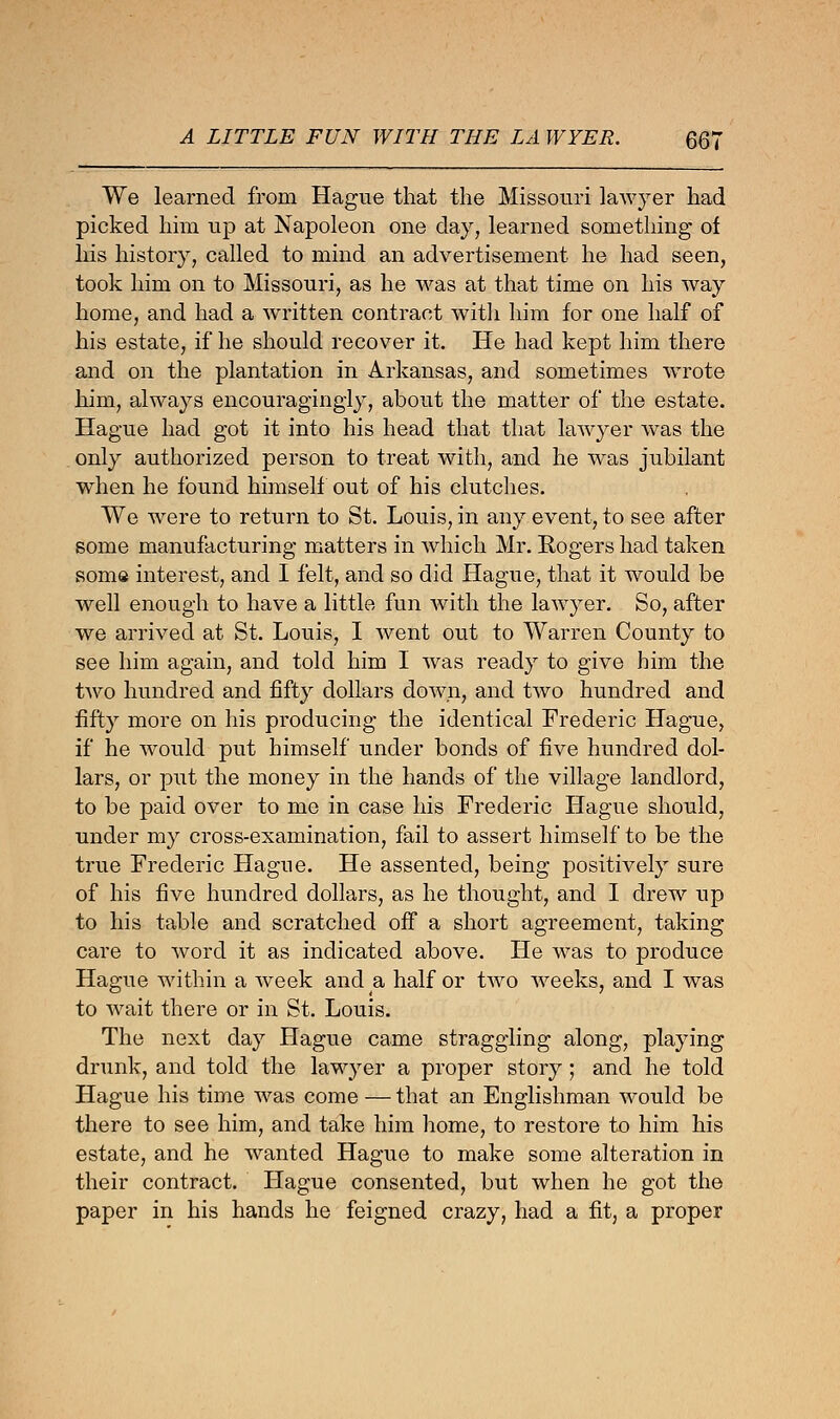 We learned from Hague that the Missouri lawyer had picked him up at Napoleon one day, learned something of his history, called to mind an advertisement he had seen, took him on to Missouri, as he was at that time on his way home, and had a written contract with him for one half of his estate, if he should recover it. He had kept him there and on the plantation in Arkansas, and sometimes wrote him, always encouragingly, about the matter of the estate. Hague had got it into his head that that lawyer was the only authorized person to treat with, and he was jubilant when he found himself out of his clutches. We were to return to St. Louis, in any event, to see after some manufacturing matters in which Mr. Rogers had taken some interest, and I felt, and so did Hague, that it would be well enough to have a little fun with the lawyer. So, after we arrived at St. Louis, I went out to Warren County to see him again, and told him I was ready to give him the two hundred and fifty dollars down, and two hundred and fifty more on his producing the identical Frederic Hague, if he would put himself under bonds of five hundred dol- lars, or put the money in the hands of the village landlord, to be paid over to me in case his Frederic Hague should, under my cross-examination, fail to assert himself to be the true Frederic Hague. He assented, being positively sure of his five hundred dollars, as he thought, and I drew up to his table and scratched off a short agreement, taking care to word it as indicated above. He was to produce Hague within a week and a half or two weeks, and I was to wait there or in St. Louis. The next day Hague came straggling along, playing drunk, and told the lawyer a proper story; and he told Hague his time was come — that an Englishman would be there to see him, and take him home, to restore to him his estate, and he wanted Hague to make some alteration in their contract. Hague consented, but when he got the paper in his hands he feigned crazy, had a fit, a proper