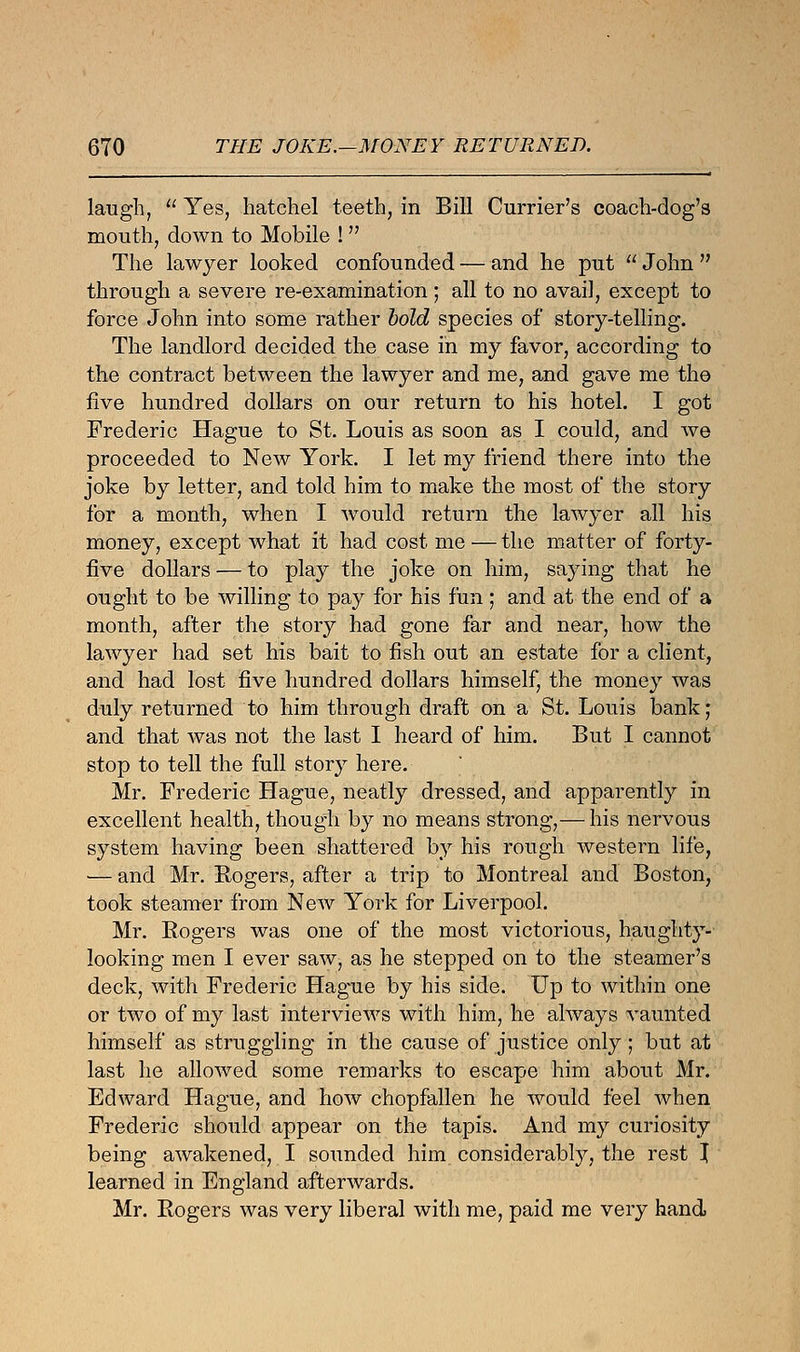 laugh,  Yes, hatch el teeth, in Bill Currier's coach-dog's mouth, down to Mobile ! The lawyer looked confounded — and he put  John  through a severe re-examination ; all to no avail, except to force John into some rather bold species of story-telling. The landlord decided the case in my favor, according to the contract between the lawyer and me, and gave me the five hundred dollars on our return to his hotel. I got Frederic Hague to St. Louis as soon as I could, and we proceeded to New York. I let my friend there into the joke by letter, and told him to make the most of the story for a month, when I would return the lawyer all his money, except what it had cost me — the matter of forty- five dollars — to play the joke on him, saying that he ought to be willing to pay for his fun ; and at the end of a month, after the story had gone far and near, how the lawyer had set his bait to fish out an estate for a client, and had lost five hundred dollars himself, the money was duly returned to him through draft on a St. Louis bank; and that was not the last I heard of him. But I cannot stop to tell the full story here. Mr. Frederic Hague, neatly dressed, and apparently in excellent health, though by no means strong,— his nervous system having been shattered by his rough western life, — and Mr. Rogers, after a trip to Montreal and Boston, took steamer from New York for Liverpool. Mr. Rogers was one of the most victorious, haughty- looking men I ever saw, as he stepped on to the steamer's deck, with Frederic Hague by his side. Up to within one or two of my last interviews with him, he always vaunted himself as struggling in the cause of justice only; but at last he allowed some remarks to escape him about Mr. Edward Hague, and how chopfallen he would feel when Frederic should appear on the tapis. And my curiosity being awakened, I sounded him considerably, the rest J learned in England afterwards. Mr. Rogers was very liberal with me, paid me very hand