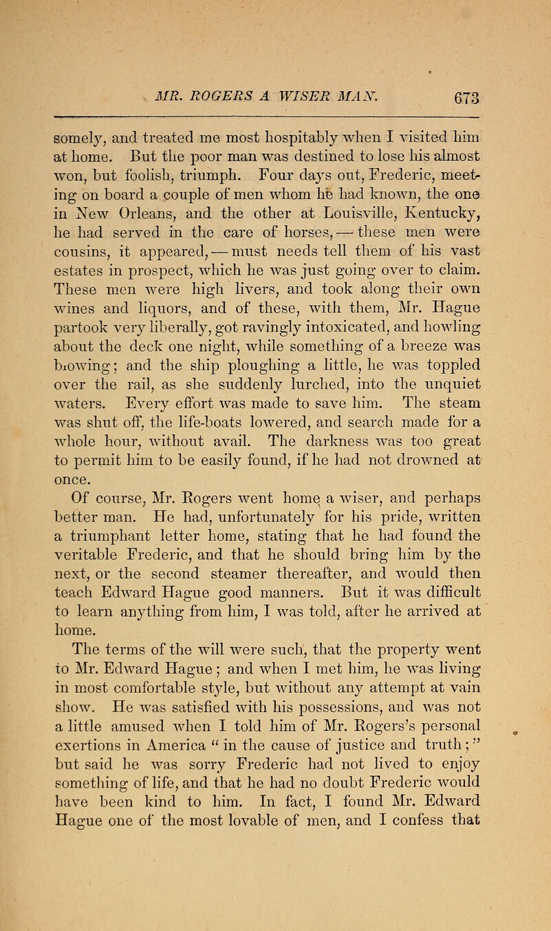 somefy, and treated me most hospitably when I visited him at home. But the poor man was destined to lose his almost won, but foolish, triumph. Four days out, Frederic, meet- ing on board a couple of men whom he had known, the one in New Orleans, and the other at Louisville, Kentucky, he had served in the care of horses, — these men were cousins, it appeared, — must needs tell them of his vast estates in prospect, which he was just going over to claim. These men were high livers, and took along their own wines and liquors, and of these, with them, Mr. Hague partook very liberally, got ravingly intoxicated, and howling about the deck one night, while something of a breeze was blowing; and the ship ploughing a little, he was toppled over the rail, as she suddenly lurched, into the unquiet waters. Every effort was made to save him. The steam was shut off, the life-boats lowered, and search made for a whole hour, without avail. The darkness was too great to permit him to be easily found, if he had not drowned at once. Of course, Mr. Eogers went home a wiser, and perhaps better man. He had, unfortunately for his pride, written a triumphant letter home, stating that he had found the veritable Frederic, and that he should bring him by the next, or the second steamer thereafter, and would then teach Edward Hague good manners. But it was difficult to learn anything from him, I was told, after he arrived at home. The terms of the will were such, that the property went to Mr. Edward Hague; and when I met him, he was living in most comfortable style, but without any attempt at vain show., He was satisfied with his possessions, and was not a little amused when I told him of Mr. Bogers's personal exertions in America  in the cause of justice and truth;  but said he was sorry Frederic had not lived to enjoy something of life, and that he had no doubt Frederic would have been kind to him. In fact, I found Mr. Edward Hague one of the most lovable of men, and I confess that