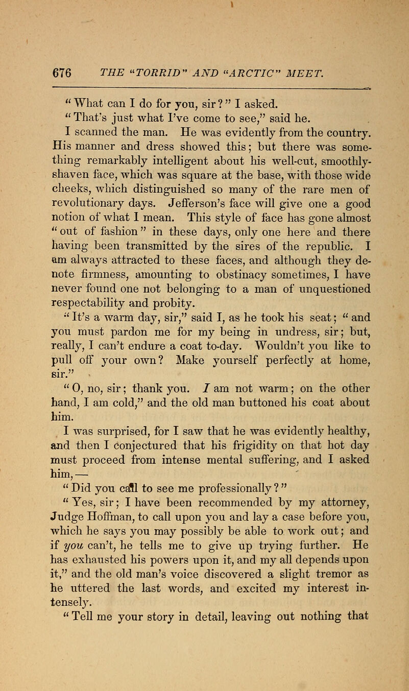  What can I do for you, sir ?  I asked.  That's just what I've come to see/' said he. I scanned the man. He was evidently from the country. His manner and dress showed this; but there was some- thing remarkably intelligent about his well-cut, smoothly- shaven face, which was square at the base, with those Avide cheeks, which distinguished so many of the rare men of revolutionary days. Jefferson's face will give one a good notion of what I mean. This style of face has gone almost  out of fashion  in these days, only one here and there having been transmitted by the sires of the republic. I am always attracted to these faces, and although they de- note firmness, amounting to obstinacy sometimes, I have never found one not belonging to a man of unquestioned respectability and probity.  It's a warm day, sir, said I, as he took his seat;  and you must pardon me for my being in undress, sir; but, really, I can't endure a coat to-day. Wouldn't you like to pull off your own? Make yourself perfectly at home, sir. .  0, no, sir; thank you. I am not warm; on the other hand, I am cold, and the old man buttoned his coat about him. I was surprised, for I saw that he was evidently healthy, and then I conjectured that his frigidity on that hot day must proceed from intense mental suffering, and I asked him,—  Did you call to see me professionally ?   Yes, sir; I have been recommended by my attorney, Judge Hoffman, to call upon you and lay a case before you, which he says you may possibly be able to work out; and if you can't, he tells me to give up trying further. He has exhausted his powers upon it, and my all depends upon it, and the old man's voice discovered a slight tremor as he uttered the last words, and excited my interest in- tensely.  Tell me your story in detail, leaving out nothing that