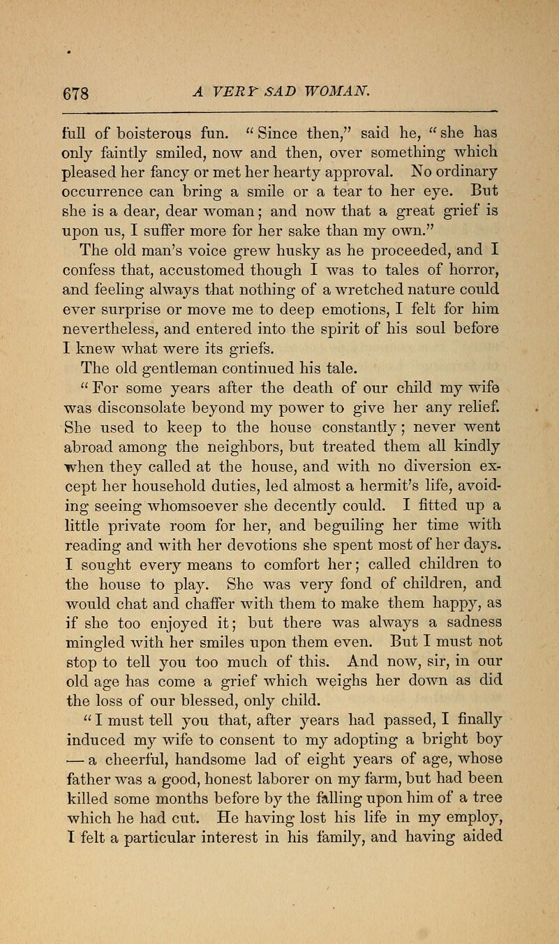 full of boisterous fun.  Since then/' said he,  she has only faintly smiled, now and then, over something which pleased her fancy or met her hearty approval. No ordinary occurrence can bring a smile or a tear to her eye. But she is a dear, dear woman; and now that a great grief is upon us, I suffer more for her sake than my own. The old man's voice grew husky as he proceeded, and I confess that, accustomed though I was to tales of horror, and feeling always that nothing of a wretched nature could ever surprise or move me to deep emotions, I felt for him nevertheless, and entered into the spirit of his soul before I knew what were its griefs. The old gentleman continued his tale.  For some years after the death of our child my wife was disconsolate beyond my power to give her any relief. She used to keep to the house constantly; never went abroad among the neighbors, but treated them all kindly when they called at the house, and with no diversion ex- cept her household duties, led almost a hermit's life, avoid- ing seeing whomsoever she decently could. I fitted up a little private room for her, and beguiling her time with reading and with her devotions she spent most of her days. I sought every means to comfort her; called children to the house to play. She was very fond of children, and would chat and chaffer with them to make them happy, as if she too enjoyed it; but there was always a sadness mingled with her smiles upon them even. But I must not stop to tell you too much of this. And now, sir, in our old age has come a grief which weighs her down as did the loss of our blessed, only child.  I must tell you that, after years had passed, I finally induced my wife to consent to my adopting a bright boy — a cheerful, handsome lad of eight years of age, whose father was a good, honest laborer on my farm, but had been killed some months before by the falling upon him of a tree which he had cut. He having lost his life in my employ, I felt a particular interest in his family, and having aided