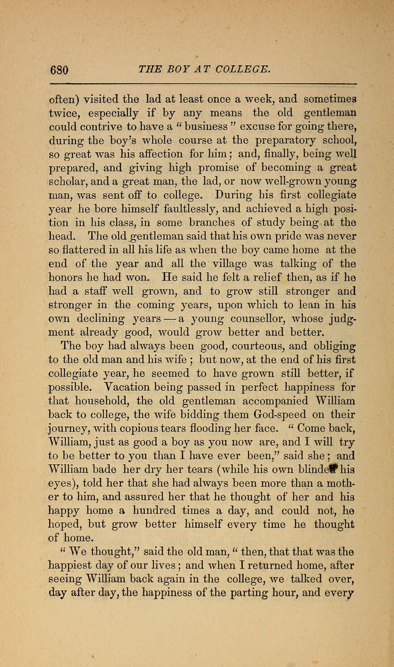 often) visited the lad at least once a week, and sometimes twice, especially if by any means the old gentleman could contrive to have a  business  excuse for going there, during the boy's whole course at the preparatory school, so great was his affection for him; and, finally, being well prepared, and giving high promise of becoming a great scholar, and a great man, the lad, or now well-grown young man, was sent off to college. During his first collegiate year he bore himself faultlessly, and achieved a high posi- tion in his class, in some branches of study being at the head. The old gentleman said that his own pride was never so flattered in all his life as when the boy came home at the end of the year and all the village was talking of the honors he had won. He said he felt a relief then, as if he had a staff well grown, and to grow still stronger and stronger in the coming years, upon which to lean in his own declining years — a young counsellor, whose judg- ment already good, would grow better and better. The boy had always been good, courteous, and obliging to the old man and his wife ; but now, at the end of his first collegiate year, he seemed to have grown still better, if possible. Vacation being passed in perfect happiness for that household, the old gentleman accompanied William back to college, the wife bidding them God-speed on their journey, with copious tears flooding her face.  Come back, William, just as good a boy as you now are, and I will try to be better to you than I have ever been, said she; and William bade her dry her tears (while his own blindetf his eyes), told her that she had always been more than a moth- er to him, and assured her that he thought of her and his happy home a hundred times a day, and could not, he hoped, but grow better himself every time he thought of home.  We thought, said the old man,  then, that that was the happiest day of our lives; and when I returned home, after seeing William back again in the college, we talked over, day after day, the happiness of the parting hour, and every