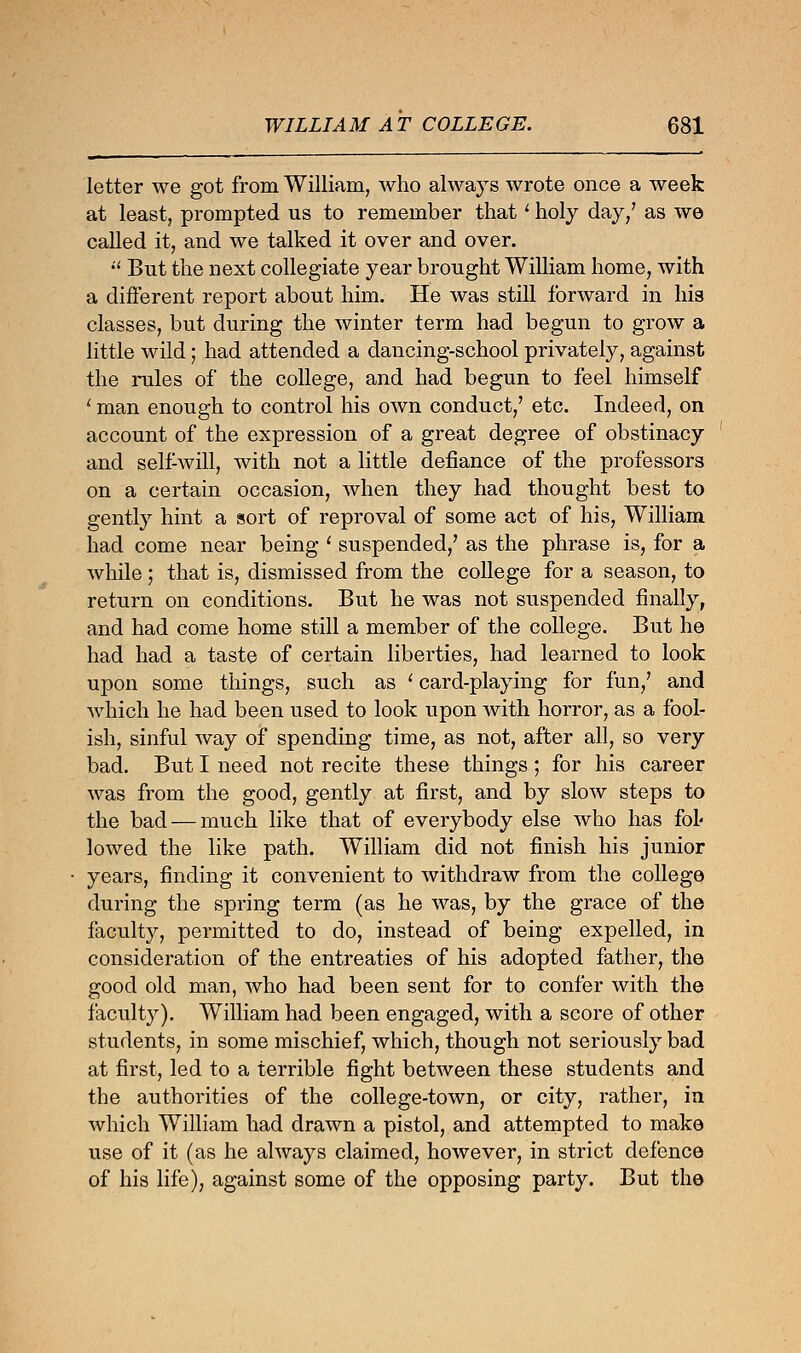 letter we got from William, who always wrote once a week at least, prompted us to remember thatl holy day/ as we called it, and we talked it over and over.  But the next collegiate year brought William home, with a different report about him. He was still forward in his classes, but during the winter term had begun to grow a little wild; had attended a dancing-school privately, against the rules of the college, and had begun to feel himself ' man enough to control his own conduct,' etc. Indeed, on account of the expression of a great degree of obstinacy and self-will, with not a little defiance of the professors on a certain occasion, when they had thought best to gently hint a sort of reproval of some act of his, William had come near being ' suspended,' as the phrase is, for a while ; that is, dismissed from the college for a season, to return on conditions. But he was not suspended finally, and had come home still a member of the college. But he had had a taste of certain liberties, had learned to look upon some things, such as ' card-playing for fun/ and which he had been used to look upon with horror, as a fool- ish, sinful way of spending time, as not, after all, so very bad. But I need not recite these things; for his career was from the good, gently at first, and by slow steps to the bad — much like that of everybody else who has fol« lowed the like path. William did not finish his junior years, finding it convenient to withdraw from the college during the spring term (as he was, by the grace of the faculty, permitted to do, instead of being expelled, in consideration of the entreaties of his adopted father, the good old man, who had been sent for to confer with the faculty). William had been engaged, with a score of other students, in some mischief, which, though not seriously bad at first, led to a terrible fight between these students and the authorities of the college-town, or city, rather, in which William had drawn a pistol, and attempted to make use of it (as he always claimed, however, in strict defence of his life), against some of the opposing party. But the