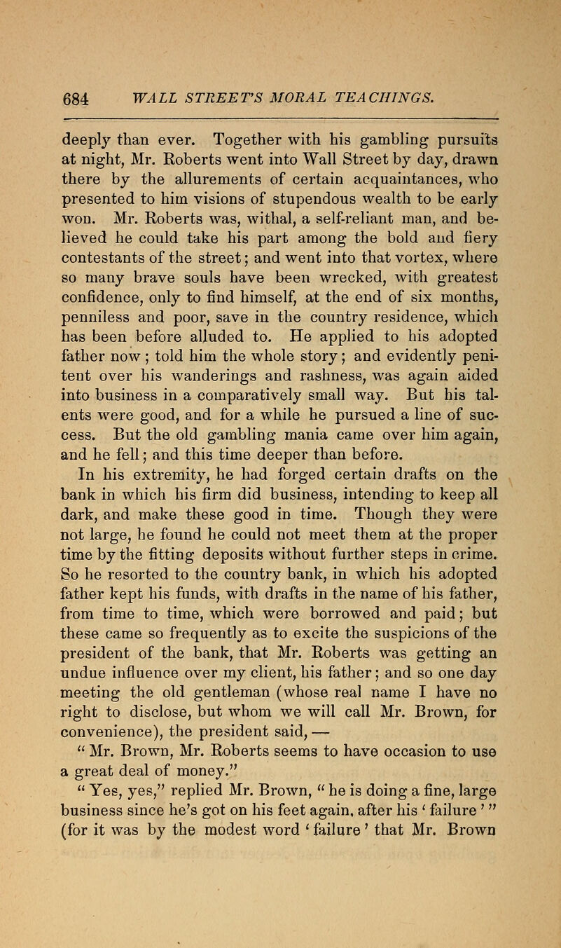 deeply than ever. Together with his gambling pursuits at night, Mr. Roberts went into Wall Street by day, drawn there by the allurements of certain acquaintances, who presented to him visions of stupendous wealth to be early won. Mr. Roberts was, withal, a self-reliant man, and be- lieved he could take his part among the bold and fiery contestants of the street; and went into that vortex, where so many brave souls have been wrecked, with greatest confidence, only to find himself, at the end of six months, penniless and poor, save in the country residence, which has been before alluded to. He applied to his adopted father now ; told him the whole story; and evidently peni- tent over his wanderings and rashness, was again aided into business in a comparatively small way. But his tal- ents were good, and for a while he pursued a line of suc- cess. But the old gambling mania came over him again, and he fell; and this time deeper than before. In his extremity, he had forged certain drafts on the bank in which his firm did business, intending to keep all dark, and make these good in time. Though they were not large, he found he could not meet them at the proper time by the fitting deposits without further steps in crime. So he resorted to the country bank, in which his adopted father kept his funds, with drafts in the name of his father, from time to time, which were borrowed and paid; but these came so frequently as to excite the suspicions of the president of the bank, that Mr. Roberts was getting an undue influence over my client, his father; and so one day meeting the old gentleman (whose real name I have no right to disclose, but whom we will call Mr. Brown, for convenience), the president said, —  Mr. Brown, Mr. Roberts seems to have occasion to use a great deal of money.  Yes, yes, replied Mr. Brown,  he is doing a fine, large business since he's got on his feet again, after his l failure '  (for it was by the modest word ' failure ' that Mr. Brown