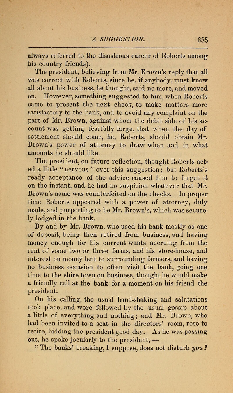 always referred to the disastrous career of Roberts among his country friends). The president, believing from Mr. Brown's reply that all was correct with Roberts, since he, if anybody, must know all about his business, he thought, said no more, and moved on. However, something suggested to him, when Roberts came to present the next check, to make matters more satisfactory to the bank, and to avoid any complaint on the part of Mr. Brown, against whom the debit side of his ac- count was getting fearfully large, that when the day of settlement should come, he, Roberts, should obtain Mr. Brown's power of attorney to draw when and in what amounts he should like. The president, on future reflection, thought Roberts act- ed a little  nervous  over this suggestion ; but Roberts's ready acceptance of the advice caused him to forget it on the instant, and he had no suspicion whatever that Mr. Brown's name was counterfeited on the checks. In proper time Roberts appeared with a power of attorney, duly made, and purporting to be Mr. Brown's, which was secure- ly lodged in the bank. By and by Mr. Brown, who used his bank mostly as one of deposit, being then retired from business, and having money enough for his current wants accruing from the rent of some two or three farms, and his store-house, and interest on money lent to surrounding farmers, and having no business occasion to often visit the bank, going one time to the shire town on business, thought he would make a friendly call at the bank for a moment on his friend the president. On his calling, the usual hand-shaking and salutations took place, and were followed by the usual gossip about a little of everything and nothing; and Mr. Brown, who had been invited to a seat in the directors' room, rose to retire, bidding the president good day. As he was passing out, he spoke jocularly to the president, —  The banks' breaking, I suppose, does not disturb you ?