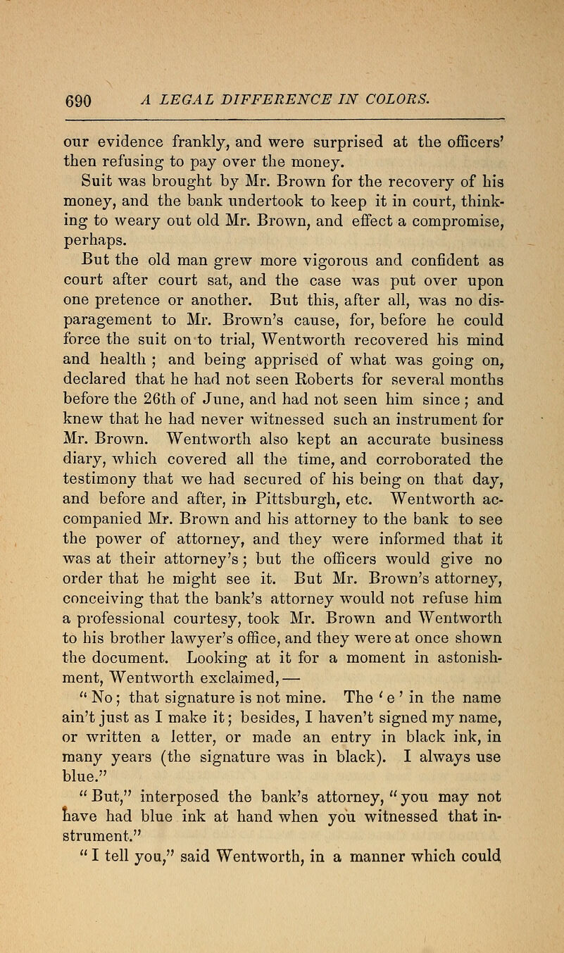 our evidence frankly, and were surprised at the officers' then refusing to pay over the money. Suit was brought by Mr. Brown for the recovery of his money, and the bank undertook to keep it in court, think- ing to weary out old Mr. Brown, and effect a compromise, perhaps. But the old man grew more vigorous and confident as court after court sat, and the case was put over upon one pretence or another. But this, after all, was no dis- paragement to Mr. Brown's cause, for, before he could force the suit on to trial, Wentworth recovered his mind and health ; and being apprised of what was going on, declared that he had not seen Roberts for several months before the 26th of June, and had not seen him since ; and knew that he had never witnessed such an instrument for Mr. Brown. Wentworth also kept an accurate business diary, which covered all the time, and corroborated the testimony that we had secured of his being on that day, and before and after, in Pittsburgh, etc. Wentworth ac- companied Mr. Brown and his attorney to the bank to see the power of attorney, and they were informed that it was at their attorney's; but the officers would give no order that he might see it. But Mr. Brown's attorney, conceiving that the bank's attorney would not refuse him a professional courtesy, took Mr. Brown and Wentworth to his brother lawyer's office, and they were at once shown the document. Looking at it for a moment in astonish- ment, Wentworth exclaimed,—  No; that signature is not mine. The ' e ' in the name ain't just as I make it; besides, I haven't signed my name, or written a letter, or made an entry in black ink, in many years (the signature was in black). I always use blue.  But, interposed the bank's attorney,  you may not nave had blue ink at hand when you witnessed that in- strument.  I tell you, said Wentworth, in a manner which couldl