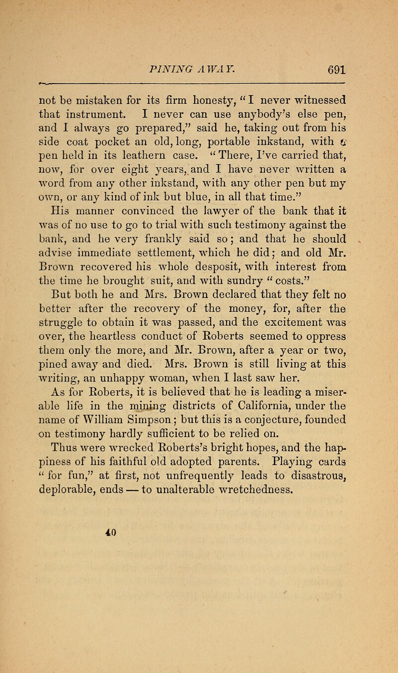 not be mistaken for its firm honesty,  I never witnessed that instrument. I never can use anybody's else pen, and I always go prepared, said he, taking out from his side coat pocket an old, long, portable inkstand, with u pen held in its leathern case.  There, I've carried that, now, for over eight years, and I have never written a word from any other inkstand, with any other pen but my own, or any kind of ink but blue, in all that time. His manner convinced the lawyer of the bank that it was of no use to go to trial with such testimony against the bank, and he very frankly said so; and that he should advise immediate settlement, which he did; and old Mr. Brown recovered his whole desposit, with interest from the time he brought suit, and with sundry  costs. But both he and Mrs. Brown declared that they felt no better after the recovery of the money, for, after the struggle to obtain it was passed, and the excitement was over, the heartless conduct of Roberts seemed to oppress them only the more, and Mr. Brown, after a year or two, pined away and died. Mrs. Brown is still living at this writing, an unhappy woman, when I last saw her. As for Eoberts, it is believed that he is leading a miser- able life in the mining districts of California, under the name of William Simpson; but this is a conjecture, founded on testimony hardly sufficient to be relied on. Thus were wrecked Roberts's bright hopes, and the hap- piness of his faithful old adopted parents. Playing cards  for fun, at first, not unfrequently leads to disastrous, deplorable, ends — to unalterable wretchedness. 40
