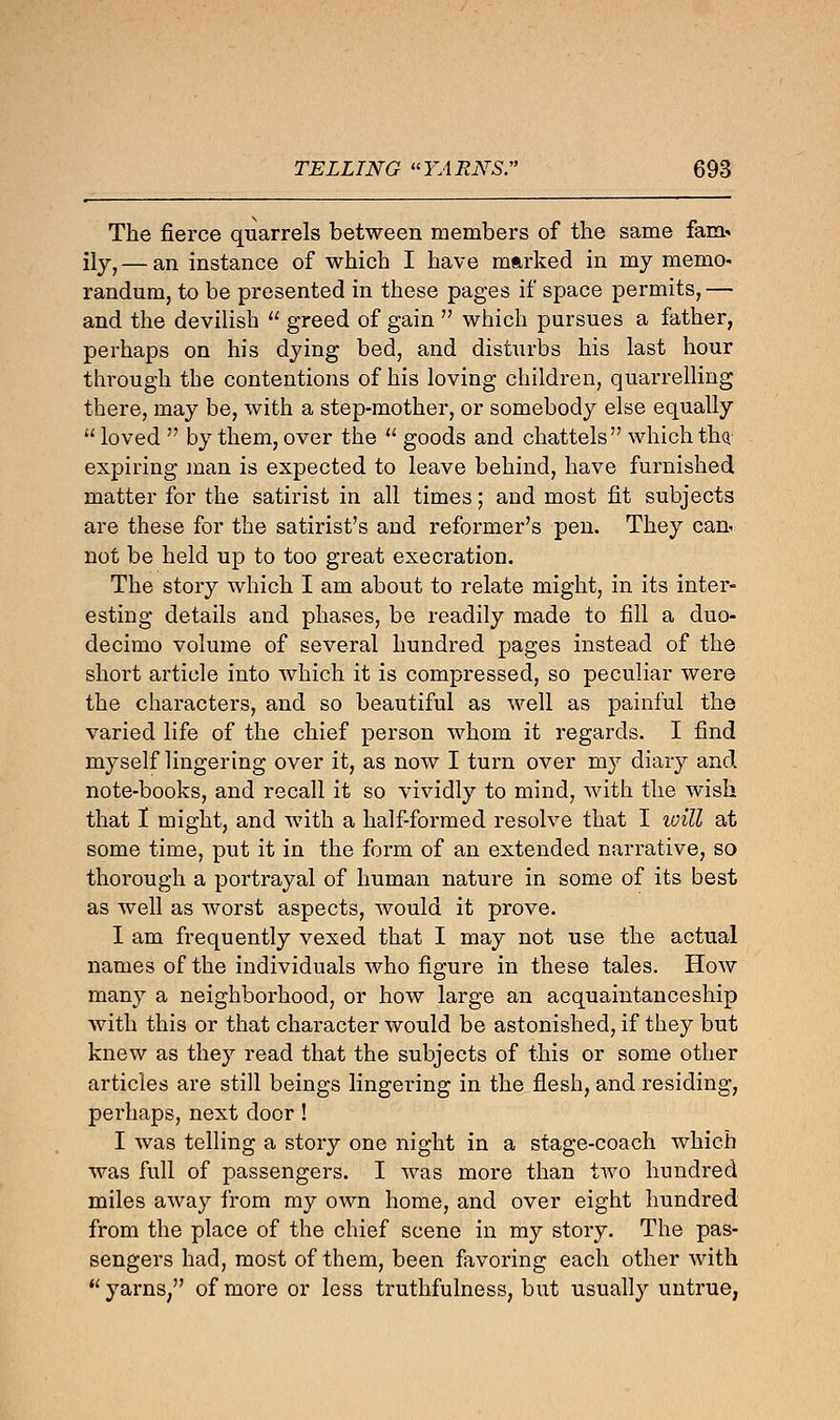 The fierce quarrels between members of the same fam- ily,— an instance of which I have marked in my memo- randum, to be presented in these pages if space permits, — and the devilish  greed of gain  which pursues a father, perhaps on his dying bed, and disturbs his last hour through the contentions of his loving children, quarrelling there, may be, with a step-mother, or somebody else equally  loved  by them, over the  goods and chattels which tliQ expiring man is expected to leave behind, have furnished matter for the satirist in all times; and most fit subjects are these for the satirist's and reformer's pen. They can< not be held up to too great execration. The story which I am about to relate might, in its inter- esting details and phases, be readily made to fill a duo- decimo volume of several hundred pages instead of the short article into which it is compressed, so peculiar were the characters, and so beautiful as well as painful the varied life of the chief person whom it regards. I find myself lingering over it, as now I turn over my diary and note-books, and recall it so vividly to mind, with the wish that 1 might, and with a half-formed resolve that I will at some time, put it in the form of an extended narrative, so thorough a portrayal of human nature in some of its best as well as worst aspects, would it prove. I am frequently vexed that I may not use the actual names of the individuals who figure in these tales. How many a neighborhood, or how large an acquaintanceship with this or that character would be astonished, if they but knew as they read that the subjects of this or some other articles are still beings lingering in the flesh, and residing, perhaps, next door ! I was telling a story one night in a stage-coach which was full of passengers. I was more than two hundred miles away from my own home, and over eight hundred from the place of the chief scene in my story. The pas- sengers had, most of them, been favoring each other with  yarns, of more or less truthfulness, but usually untrue,