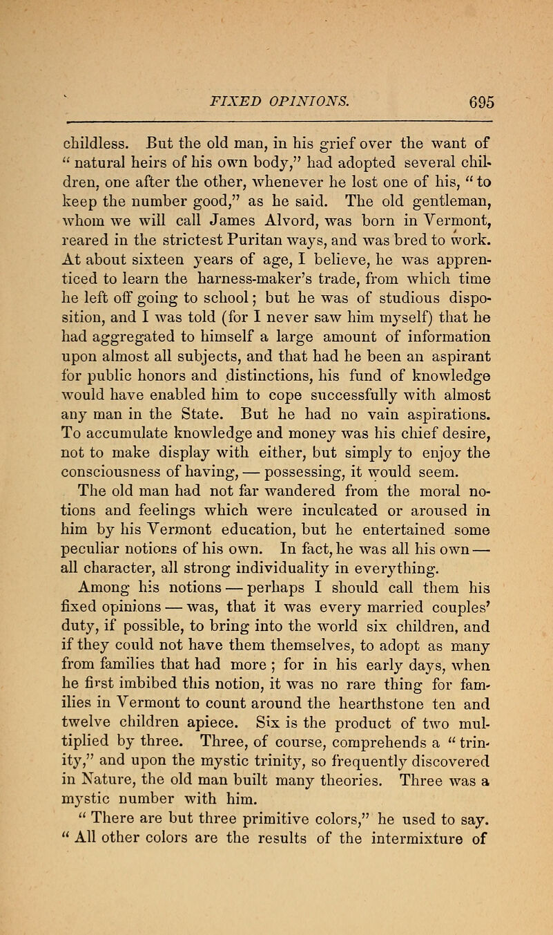 childless. But the old man, in his grief over the want of  natural heirs of his own body, had adopted several chil- dren, one after the other, whenever he lost one of his,  to keep the number good, as he said. The old gentleman, whom we will call James Alvord, was born in Vermont, reared in the strictest Puritan ways, and was bred to work. At about sixteen years of age, I believe, he was appren- ticed to learn the harness-maker's trade, from which time he left off going to school; but he was of studious dispo- sition, and I was told (for I never saw him myself) that he had aggregated to himself a large amount of information upon almost all subjects, and that had he been an aspirant for public honors and distinctions, his fund of knowledge would have enabled him to cope successfully with almost any man in the State. But he had no vain aspirations. To accumulate knowledge and money was his chief desire, not to make display with either, but simply to enjoy the consciousness of having, — possessing, it would seem. The old man had not far wandered from the moral no- tions and feelings which were inculcated or aroused in him by his Vermont education, but he entertained some peculiar notions of his own. In fact, he was all his own — all character, all strong individuality in everything. Among his notions — perhaps I should call them his fixed opinions — was, that it was every married couples' duty, if possible, to bring into the world six children, and if they could not have them themselves, to adopt as many from families that had more ; for in his early days, when he first imbibed this notion, it was no rare thing for fam- ilies in Vermont to count around the hearthstone ten and twelve children apiece. Six is the product of two mul- tiplied by three. Three, of course, comprehends a  trin- ity, and upon the mystic trinity, so frequently discovered in Nature, the old man built many theories. Three was a mystic number with him.  There are but three primitive colors, he used to say.  All other colors are the results of the intermixture of