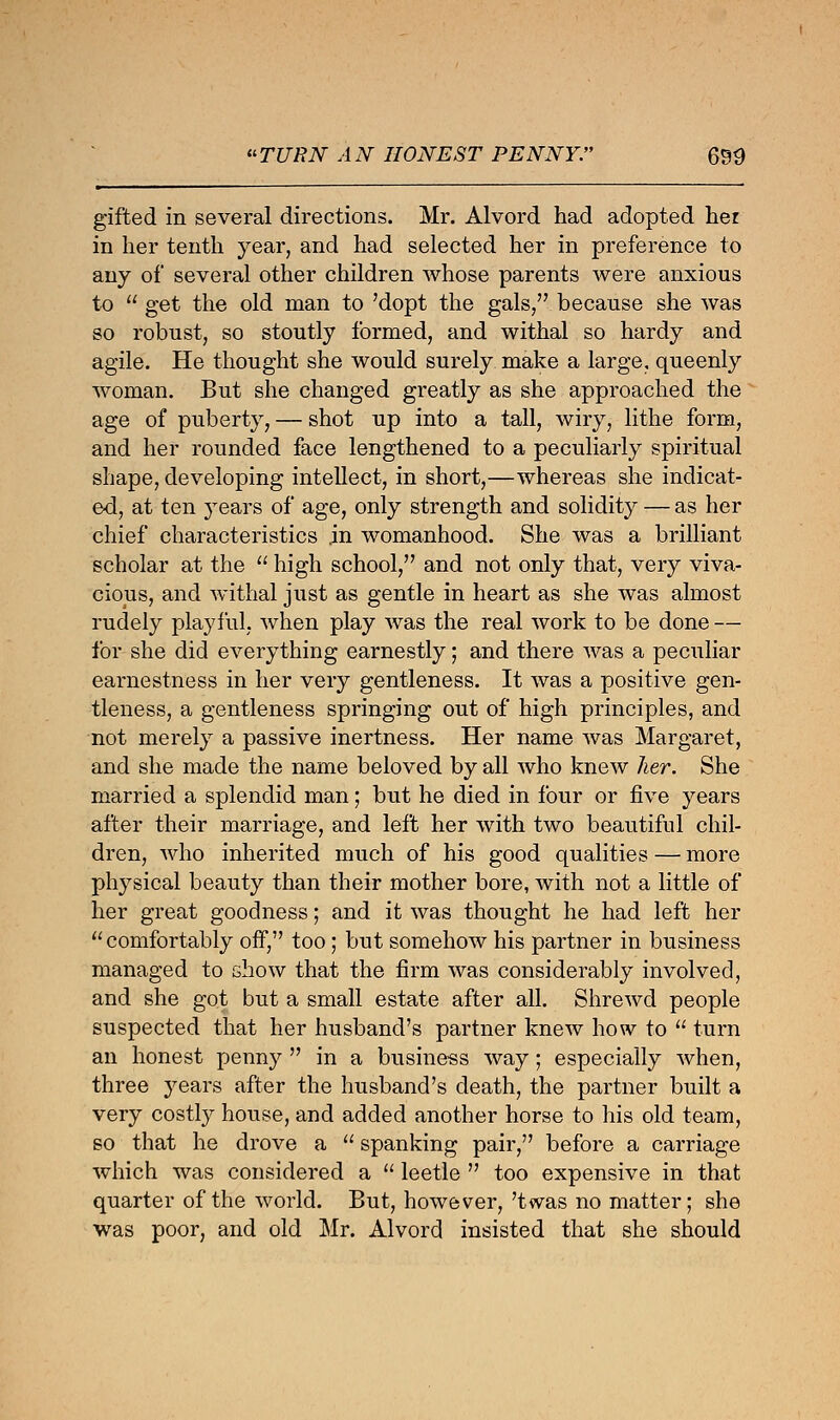 gifted in several directions. Mr. Alvord had adopted her in her tenth year, and had selected her in preference to any of several other children whose parents were anxious to  get the old man to 'dopt the gals/' because she was so robust, so stoutly formed, and withal so hardy and agile. He thought she would surely make a large, queenly woman. But she changed greatly as she approached the age of puberty, — shot up into a tall, wiry, lithe form, and her rounded face lengthened to a peculiarly spiritual shape, developing intellect, in short,—whereas she indicat- ed, at ten }rears of age, only strength and solidity — as her chief characteristics .in womanhood. She was a brilliant scholar at the  high school, and not only that, very viva- cious, and withal just as gentle in heart as she was almost rudely playful, when play was the real work to be done — for she did everything earnestly; and there was a peculiar earnestness in her very gentleness. It was a positive gen- tleness, a gentleness springing out of high principles, and not merely a passive inertness. Her name was Margaret, and she made the name beloved by all who knew her. She married a splendid man; but he died in four or five years after their marriage, and left her with two beautiful chil- dren, who inherited much of his good qualities — more physical beauty than their mother bore, with not a little of her great goodness; and it was thought he had left her comfortably off, too; but somehow his partner in business managed to show that the firm was considerably involved, and she got but a small estate after all. Shrewd people suspected that her husband's partner knew how to  turn an honest penny  in a business way; especially when, three years after the husband's death, the partner built a very costly house, and added another horse to his old team, so that he drove a  spanking pair, before a carriage which was considered a  leetle  too expensive in that quarter of the world. But, however,'twas no matter; she was poor, and old Mr. Alvord insisted that she should