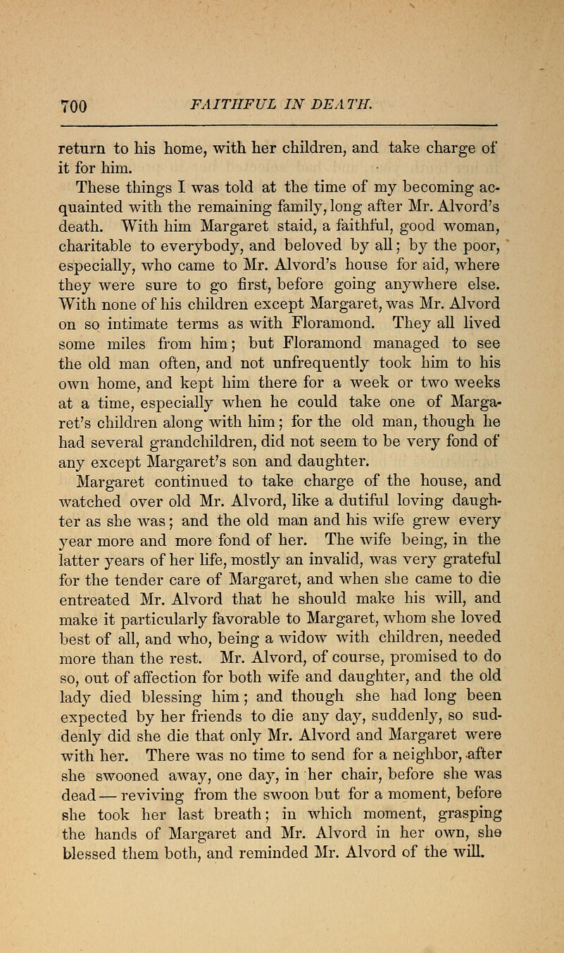 return to his home, with her children, and take charge of it for him. These things I was told at the time of my becoming ac- quainted with the remaining family, long after Mr. Alvord's death. With him Margaret staid, a faithful, good woman, charitable to everybody, and beloved by all; by the poor, especially, who came to Mr. Alvord's house for aid, where they were sure to go first, before going anywhere else. With none of his children except Margaret, was Mr. Alvord on so intimate terms as with Floramond. They all lived some miles from him; but Floramond managed to see the old man often, and not unfrequently took him to his own home, and kept him there for a week or two weeks at a time, especially when he could take one of Marga- ret's children along with him ; for the old man, though he had several grandchildren, did not seem to be very fond of any except Margaret's son and daughter. Margaret continued to take charge of the house, and watched over old Mr. Alvord, like a dutiful loving daugh- ter as she was; and the old man and his wife grew every year more and more fond of her. The wife being, in the latter years of her life, mostly an invalid, was very grateful for the tender care of Margaret, and when she came to die entreated Mr. Alvord that he should make his will, and make it particularly favorable to Margaret, whom she loved best of all, and who, being a widow with children, needed more than the rest. Mr. Alvord, of course, promised to do so, out of affection for both wife and daughter, and the old lady died blessing him; and though she had long been expected by her friends to die any day, suddenly, so sud- denly did she die that only Mr. Alvord and Margaret were with her. There was no time to send for a neighbor, .after she swooned away, one day, in her chair, before she was dead — reviving from the swoon but for a moment, before she took her last breath; in which moment, grasping the hands of Margaret and Mr. Alvord in her own, she blessed them both, and reminded Mr. Alvord of the will.