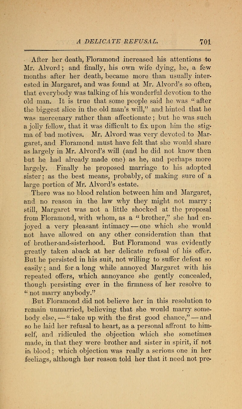 After her death, Floramond increased his attentions to Mr. Alvord ; and finally, his own wife dying, he, a few months after her death, became more than usually inter- ested in Margaret, and was found at Mr. Alvord's so often, that everybody was talking of his wonderful devotion to the old man. It is true that some people said he was  after the biggest slice in the old man's will, and hinted that he was mercenary rather than affectionate; but he was such a jolly fellow, that it was difficult to fix upon him the stig- ma of bad motives. Mr. Alvord was very devoted to Mar- garet, and Floramond must have felt that she would share as largely in Mr. Alvord's will (and he did not know then but he had already made one) as he, and perhaps more largely. Finally he proposed marriage to his adopted sister; as the best means, probably, of making sure of a large portion of Mr. Alvord's estate. There was no blood relation between him and Margaret, and no reason in the law why they might not marry; still, Margaret was not a little shocked at the proposal from Floramond, with whom, as a  brother, she had en- joyed a very pleasant intimacy — one which she would not have allowed on any other consideration than that of brother-and-sisterhood. But Floramond was evidently greatly taken aback at her delicate refusal of his offer. But he persisted in his suit, not willing to suffer defeat so easily; and for a long while annoyed Margaret with his repeated offers, which annoyance she gently concealed, though persisting ever in the firmness of her resolve to  not marry anybody. But Floramond did not believe her in this resolution to remain unmarried, believing that she would marry some- body else, —  take up with the first good chance, — and so he laid her refusal to heart, as a personal affront to him- self, and ridiculed the objection which she sometimes made, in that they were brother and sister in spirit, if not in blood ; which objection was really a serious one in her feelings, although her reason told her that it need not pre-