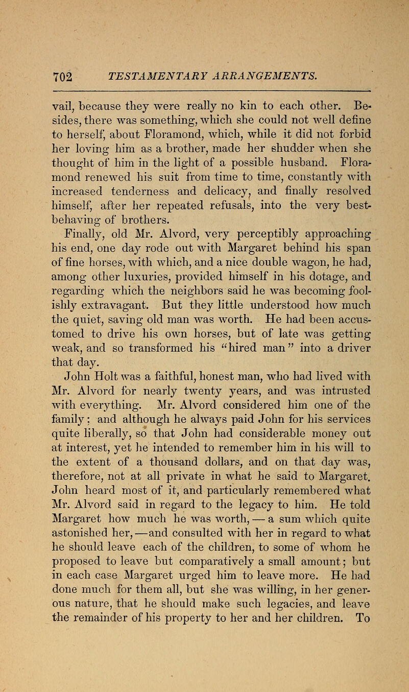 vail, because they were really no kin to each other. Be- sides, there was something, which she could not well define to herself, about Floramond, which, while it did not forbid her loving him as a brother, made her shudder when she thought of him in the light of a possible husband. Flora- mond renewed his suit from time to time, constantly with increased tenderness and delicacy, and finally resolved himself, after her repeated refusals, into the very best- behaving of brothers. Finally, old Mr. Alvord, very perceptibly approaching his end, one day rode out with Margaret behind his span of fine horses, with which, and a nice double wagon, he had, among other luxuries, provided himself in his dotage, and regarding which the neighbors said he was becoming fool- ishly extravagant. But they little understood how much the quiet, saving old man was worth. He had been accus- tomed to drive his own horses, but of late was getting weak, and so transformed his hired man into a driver that day. John Holt was a faithful, honest man, who had lived with Mr. Alvord for nearly twenty years, and was intrusted with everything. Mr. Alvord considered him one of the family; and although he always paid John for his services quite liberally, so that John had considerable money out at interest, yet he intended to remember him in his will to the extent of a thousand dollars, and on that day was, therefore, not at all private in what he said to Margaret. John heard most of it, and particularly remembered what Mr. Alvord said in regard to the legacy to him. He told Margaret how much he was worth, — a sum which quite astonished her,—and consulted with her in regard to what he should leave each of the children, to some of whom he proposed to leave but comparatively a small amount; but in each case Margaret urged him to leave more. He had done much for them all, but she was willing, in her gener- ous nature, that he should make such legacies, and leave the remainder of his property to her and her children. To