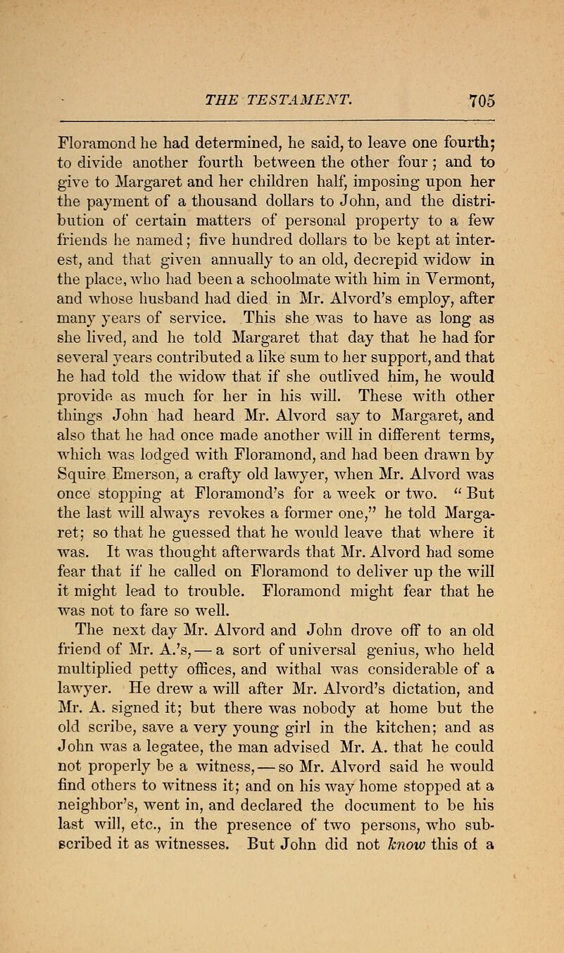 Floramond he had determined, he said, to leave one fourth; to divide another fourth between the other four; and to give to Margaret and her children half, imposing upon her the payment of a thousand dollars to John, and the distri- bution of certain matters of personal property to a few friends he named; five hundred dollars to be kept at inter- est, and that given annually to an old, decrepid widow in the place, who had been a schoolmate with him in Vermont, and whose husband had died in Mr. Alvord's employ, after many years of service. This she was to have as long as she lived, and he told Margaret that day that he had for several years contributed a like sum to her support, and that he had told the widow that if she outlived him, he would provide as much for her in his will. These with other things John had heard Mr. Alvord say to Margaret, and also that he had once made another will in different terms, which was lodged with Floramond, and had been drawn by Squire Emerson, a crafty old lawyer, when Mr. Alvord was once stopping at Floramond's for a Aveek or two.  But the last will always revokes a former one, he told Marga- ret; so that he guessed that he would leave that where it was. It was thought afterwards that Mr. Alvord had some fear that if he called on Floramond to deliver up the will it might lead to trouble. Floramond might fear that he was not to fare so well. The next day Mr. Alvord and John drove off to an old friend of Mr. A.'s,— a sort of universal genius, who held multiplied petty offices, and withal was considerable of a lawyer. He drew a will after Mr. Alvord's dictation, and Mr. A. signed it; but there was nobody at home but the old scribe, save a very young girl in the kitchen; and as John was a legatee, the man advised Mr. A. that he could not properly be a witness, — so Mr. Alvord said he would find others to witness it; and on his way home stopped at a neighbor's, went in, and declared the document to be his last will, etc., in the presence of two persons, who sub- scribed it as witnesses. But John did not hnow this of a