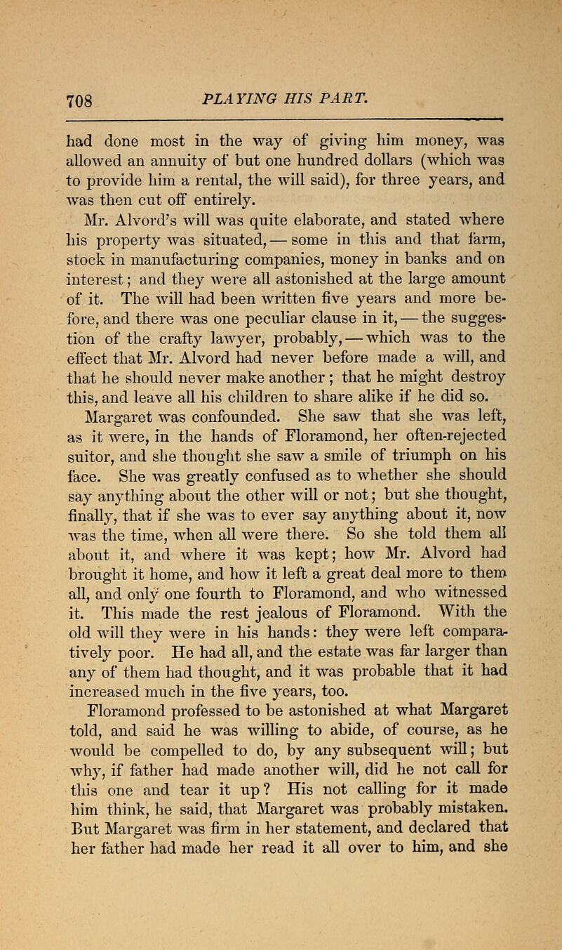 had done most in the way of giving him money, was allowed an annuity of but one hundred dollars (which was to provide him a rental, the will said), for three years, and was then cut off entirely. Mr. Alvord's will was quite elaborate, and stated where his property was situated, — some in this and that farm, stock in manufacturing companies, money in banks and on interest; and they were all astonished at the large amount of it. The will had been written five years and more be- fore, and there was one peculiar clause in it, — the sugges- tion of the crafty lawyer, probably, — which was to the effect that Mr. Alvord had never before made a will, and that he should never make another ; that he might destroy this, and leave all his children to share alike if he did so. Margaret was confounded. She saw that she was left, as it were, in the hands of Floramond, her often-rejected suitor, and she thought she saw a smile of triumph on his face. She was greatly confused as to whether she should say anything about the other will or not; but she thought, finally, that if she was to ever say anything about it, now was the time, when all were there. So she told them all about it, and where it was kept; how Mr. Alvord had brought it home, and how it left a great deal more to them all, and only one fourth to Floramond, and who witnessed it. This made the rest jealous of Floramond. With the old will they were in his hands: they were left compara- tively poor. He had all, and the estate was far larger than any of them had thought, and it was probable that it had increased much in the five years, too. Floramond professed to be astonished at what Margaret told, and said he was willing to abide, of course, as he would be compelled to do, by any subsequent will; but why, if father had made another will, did he not call for this one and tear it up? His not calling for it made him think, he said, that Margaret was probably mistaken. But Margaret was firm in her statement, and declared that her father had made her read it all over to him, and she