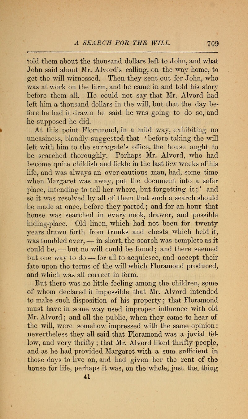 *,old them about the thousand dollars left to John, and what John said about Mr. Alvord's calling, on the way home, to get the will witnessed. Then they sent out for John, who was at work on the farm, and he came in and told his story before them all. He could not say that Mr. Alvord had left him a thousand dollars in the will, but that the day be- fore he had it drawn he said he was going to do so, and he supposed he did. At this point Floramond, in a mild way, exhibiting no uneasiness, blandly suggested that ' before taking the will left with him to the surrogate's office, the house ought to be searched thoroughly. Perhaps Mr. Alvord, who had become quite childish and fickle in the last few weeks of his life, and was always an over-cautious man, had, some time when Margaret was away, put the document into a safer place, intending to tell her where, but forgetting it;' and so it was resolved by all of them that such a search should be made at once, before they parted; and for an hour that house was searched in every nook, drawer, and possible hiding-place. Old linen, which had not been for twenty years drawn forth from trunks and chests which held it,, was tumbled over, — in short, the search was complete as it could be, — but no will could be found; and there seemed but one way to do — for all to acquiesce, and accept their fate upon the terms of the will which Floramond produced, and which was all correct in form. But there was no little feeling among the children, some of whom declared it impossible that Mr. Alvord intended to make such disposition of his property; that Floramond must have in some way used improper influence with old Mr. Alvord; and all the public, when they came to hear of the will, were somehow impressed with the same opinion: nevertheless they all said that Floramond was a jovial fel- low, and very thrifty; that Mr. Alvord liked thrifty people, and as he had provided Margaret with a sum sufficient in those days to live on, and had given her the rent of the house for life, perhaps it was, on the whole,, just. the. thing 41