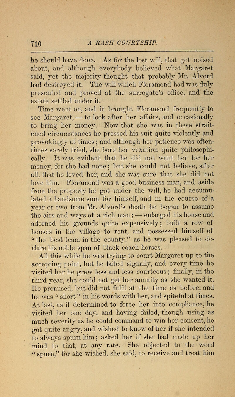 he should have done. As for the lost will, that got noised about, and although everybody believed what Margaret said, yet the majority thought that probably Mr. Alvord had destroyed it. The will which Floramond had was duly presented and proved at the surrogate's office, and the estate settled under it. Time went on, and it brought Floramond frequently to see Margaret, — to look after her affairs, and occasionally to bring her money. Now that she was in these strait- ened circumstances he pressed his suit quite violently and provokingly at times; and although her patience was often- times sorely tried, she bore her vexation quite philosophi- cally. It was evident that he did not want her for her money, for she had none ; but she could not believe, after all, that he loved her, and she was sure that she did not love him. Floramond was a good business man, and aside from the property he got under the will, he had accumu- lated a handsome sum for himself, and in the course of a year or two from Mr. Alvorcl's death he began to assume the airs and ways of a rich man ; — enlarged his house and adorned his grounds quite expensively; built a row of houses in the village to rent, and possessed himself of  the best team in the county/' as he was pleased to de- clare his noble span of black coach horses. All this while he was trying to court Margaret up to the accepting point, but he failed signally, and every time he visited her he grew less and less courteous; finally, in the third year, she could not get her annuity as she wanted it. He promised, but did not fulfil at the time as before, and he was  short in his words with her, and spiteful at times. At last, as if determined to force her into compliance, he visited her one day, and having failed, though using as much severity as he could command to win her consent, he got quite angry, and wished to know of her if she intended to always spurn him; asked her if she had made up her mind to that, at any rate. She objected to the word  spurn, for she wished, she said, to receive and treat him