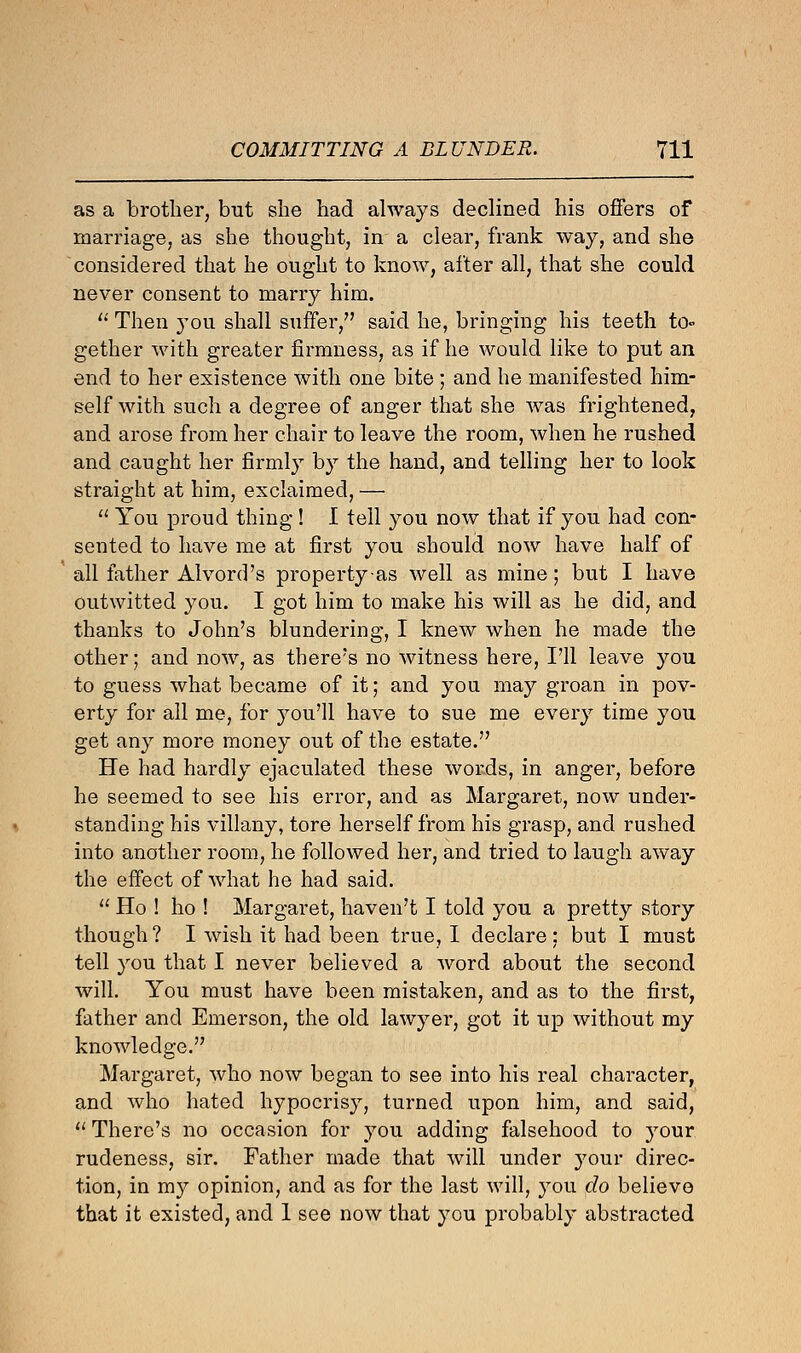 as a brother, but she had always declined his offers of marriage, as she thought, in a clear, frank way, and she considered that he ought to know, after all, that she could never consent to marry him.  Then you shall suffer, said he, bringing his teeth to- gether with greater firmness, as if he would like to put an end to her existence with one bite ; and he manifested him- self with such a degree of anger that she was frightened, and arose from her chair to leave the room, when he rushed and caught her firmly by the hand, and telling her to look straight at him, exclaimed, —  You proud thing ! 1 tell you now that if you had con- sented to have me at first you should now have half of all father Alvord's property as well as mine; but I have outwitted you. I got him to make his will as he did, and thanks to John's blundering, I knew when he made the other; and now, as there's no witness here, I'll leave you to guess what became of it; and you may groan in pov- erty for all me, for you'll have to sue me every time you get any more money out of the estate. He had hardly ejaculated these words, in anger, before he seemed to see his error, and as Margaret, now under- standing his villany, tore herself from his grasp, and rushed into another room, he followed her, and tried to laugh away the effect of what he had said.  Ho ! ho ! Margaret, haven't I told you a pretty story though? I wish it had been true, I declare: but I must tell you that I never believed a word about the second will. You must have been mistaken, and as to the first, father and Emerson, the old lawyer, got it up without my knowledge. Margaret, who now began to see into his real character, and who hated hypocrisy, turned upon him, and said,  There's no occasion for you adding falsehood to your rudeness, sir. Father made that will under your direc- tion, in my opinion, and as for the last will, you do believe that it existed, and 1 see now that you probably abstracted