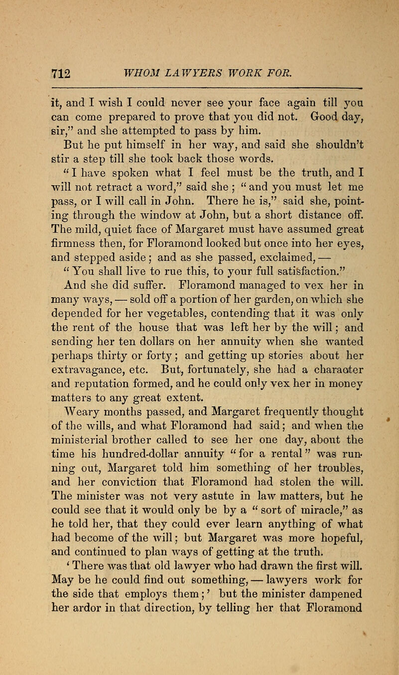 it, and I wish I could never see your face again till yon can come prepared to prove that you did not. Good day, sir, and she attempted to pass by him. But he put himself in her way, and said she shouldn't stir a step till she took back those words.  I have spoken what I feel must be the truth, and I will not retract a word, said she ;  and you must let me pass, or I will call in John. There he is, said she, point- ing through the window at John, but a short distance off. The mild, quiet face of Margaret must have assumed great firmness then, for Floramond looked but once into her eyes, and stepped aside ; and as she passed, exclaimed, —  You shall live to rue this, to your full satisfaction. And she did suffer. Floramond managed to vex her in many ways, — sold off a portion of her garden, on which she depended for her vegetables, contending that it was only the rent of the house that was left her by the will; and sending her ten dollars on her annuity when she wanted perhaps thirty or forty; and getting up stories about her extravagance, etc. But, fortunately, she had a character and reputation formed, and he could only vex her in money matters to any great extent. Weary months passed, and Margaret frequently thought of the wills, and what Floramond had said; and when the ministerial brother called to see her one day, about the time his hundred-dollar annuity  for a rental was run- ning out, Margaret told him something of her troubles, and her conviction that Floramond had stolen the will. The minister was not very astute in law matters, but he could see that it would only be by a  sort of miracle, as he told her, that they could ever learn anything of what had become of the will; but Margaret was more hopeful, and continued to plan ways of getting at the truth. ' There was that old lawyer who had drawn the first will. May be he could find out something, — lawyers work for the side that employs them;' but the minister dampened her ardor in that direction, by telling her that Floramond